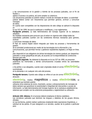 y las comunicaciones en la gestión y trámite de los procesos judiciales, con el fin de
facilitar y
agilizar el acceso a la justicia, así como ampliar su cobertura.
Las actuaciones judiciales se podrán realizar a través de mensajes de datos. La autoridad
judicial deberá contar con mecanismos que permitan generar, archivar y comunicar
mensajes
de datos.
En cuanto sean compatibles con las disposiciones de este código se aplicará lo dispuesto
en
la Ley 527 de 1999, las que lo sustituyan o modifiquen, y sus reglamentos.
Parágrafo primero. La Sala Administrativa del Consejo Superior de la Judicatura
adoptará
las medidas necesarias para procurar que al entrar en vigencia este código todas las
autoridades judiciales cuenten con las condiciones técnicas necesarias para generar,
archivar
y comunicar mensajes de datos.
El Plan de Justicia Digital estará integrado por todos los procesos y herramientas de
gestión
de la actividad jurisdiccional por medio de las tecnologías de la información y las
comunicaciones, que permitan formar y gestionar expedientes digitales y el litigio en línea.
El
plan dispondrá el uso obligatorio de dichas tecnologías de manera gradual, por despachos
judiciales o zonas geográficas del país, de acuerdo con la disponibilidad de condiciones
técnicas para ello.
Parágrafo segundo. No obstante lo dispuesto en la Ley 527 de 1999, se presumen
auténticos los memoriales y demás comunicaciones cruzadas entres las autoridades
judiciales

y las partes o sus abogados, cuando sean originadas desde el correo     electrónico
suministrado
en la demanda o en cualquier otro acto del proceso.

Parágrafo tercero. Cuando este código se refiera al uso de correo       electrónico,
dirección
electrónica,          medios  magnéticos            o medios      electrónicos        , se
entenderá que también podrán
utilizarse otros sistemas de envío, trasmisión, acceso y almacenamiento de mensajes de
datos siempre que garanticen la autenticidad e integridad del intercambio o acceso de
información. La Sala Administrativa del Consejo Superior de la Judicatura establecerá los
sistemas que cumplen con los anteriores presupuestos y reglamentará su utilización.


Artículo 104. Idioma. En el proceso deberá emplearse el idioma castellano.
Los servidores judiciales que dominen las lenguas y dialectos de los grupos étnicos,
oficiales
en sus territorios, podrán realizar audiencias empleando tales expresiones lingüísticas, a
solicitud de las partes. El juez designará a un servidor, auxiliar de la justicia o particular
para
 