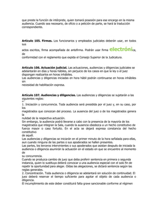 que preste la función de intérprete, quien tomará posesión para ese encargo en la misma
audiencia. Cuando sea necesario, de oficio o a petición de parte, se hará la traducción
correspondiente.



Artículo 105. Firmas. Los funcionarios y empleados judiciales deberán usar, en todos
sus

actos escritos, firma acompañada de antefirma. Podrán usar firma       electrónica,
de
conformidad con el reglamento que expida el Consejo Superior de la Judicatura.


Artículo 106. Actuación judicial. Las actuaciones, audiencias y diligencias judiciales se
adelantarán en días y horas hábiles, sin perjuicio de los casos en que la ley o el juez
dispongan realizarlos en horas inhábiles.
Las audiencias y diligencias iniciadas en hora hábil podrán continuarse en horas inhábiles
sin
necesidad de habilitación expresa.


Artículo 107. Audiencias y diligencias. Las audiencias y diligencias se sujetarán a las
siguientes reglas:
41
1. Iniciación y concurrencia. Toda audiencia será presidida por el juez y, en su caso, por
los
magistrados que conozcan del proceso. La ausencia del juez o de los magistrados genera
la
nulidad de la respectiva actuación.
Sin embargo, la audiencia podrá llevarse a cabo con la presencia de la mayoría de los
magistrados que integran la Sala, cuando la ausencia obedezca a un hecho constitutivo de
fuerza mayor o caso fortuito. En el acta se dejará expresa constancia del hecho
constitutivo
de aquél.
Las audiencias y diligencias se iniciarán en el primer minuto de la hora señalada para ellas,
aun cuando ninguna de las partes o sus apoderados se hallen presentes.
Las partes, los terceros intervinientes o sus apoderados que asistan después de iniciada la
audiencia o diligencia asumirán la actuación en el estado en que se encuentre al momento
de
su concurrencia.
Cuando se produzca cambio de juez que deba proferir sentencia en primera o segunda
instancia, quien lo sustituya deberá convocar a una audiencia especial con el solo fin de
repetir la oportunidad para alegar. Oídas las alegaciones, se dictará sentencia según las
reglas generales.
2. Concentración. Toda audiencia o diligencia se adelantará sin solución de continuidad. El
juez deberá reservar el tiempo suficiente para agotar el objeto de cada audiencia o
diligencia.
El incumplimiento de este deber constituirá falta grave sancionable conforme al régimen
 