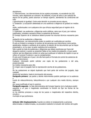 disciplinario.
3. Intervenciones. Las intervenciones de los sujetos procesales, no excederán de (20)
minutos, salvo disposición en contrario. No obstante, el juez de oficio o por solicitud de
alguna de las partes, podrá autorizar un tiempo superior, atendiendo las condiciones del
caso
y garantizando la igualdad. Contra esta decisión no procede recurso alguno.
4. Grabación. La actuación adelantada en una audiencia o diligencia se grabará en medios
de
audio, audiovisuales o en cualquiera otro que ofrezca seguridad para el registro de lo
actuado.
5. Publicidad. Las audiencias y diligencias serán públicas, salvo que el juez, por motivos
justificados, considere necesario limitar la asistencia de terceros.
El Consejo Superior de la Judicatura deberá proveer los recursos técnicos necesarios para
la
grabación de las audiencias y diligencias.
6. Prohibiciones. Las intervenciones orales no podrán ser sustituidas por escritos.
El acta se limitará a consignar el nombre de las personas que intervinieron como partes,
apoderados, testigos y auxiliares de la justicia, la relación de los documentos que se hayan
presentado y, en su caso, la parte resolutiva de la sentencia.
Sólo cuando se trate de audiencias o diligencias que deban practicarse por fuera del
despacho judicial o cuando se presenten fallas en los medios de grabación, el juez podrá
ordenar que las diligencias consten en actas que sustituyan el sistema de registro a que se
refiere el numeral 4 anterior o que la complementen.
El acta será firmada por el juez y de ella hará parte el formato de control de asistencia de
quienes intervinieron.
Cualquier interesado podrá solicitar una copia de las grabaciones o del acta,
proporcionando
los medios necesarios para ello.
En ningún caso el juzgado hará la reproducción escrita de las grabaciones.
42
De las grabaciones se dejará duplicado que hará parte del archivo del juzgado, bajo
custodia
directa del secretario, hasta la terminación del proceso.
Parágrafo primero. Las partes y demás intervinientes podrán participar en la audiencia
a
través de videoconferencia, teleconferencia o por cualquier otro medio técnico, siempre
que
por causa justificada el juez lo autorice.
Parágrafo segundo. La Sala Administrativa del Consejo Superior de la Judicatura podrá
asignarle a un juez o magistrado coordinador la función de fijar las fechas de las
audiencias
en los distintos procesos a cargo de los jueces o magistrados del respectivo distrito,
circuito o
municipio al que pertenezca.


Artículo 108. Emplazamiento. Cuando se ordene el emplazamiento a personas
determinadas o indeterminadas, se procederá mediante la inclusión del nombre del sujeto
 