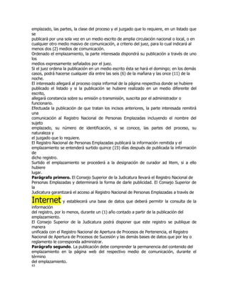 emplazado, las partes, la clase del proceso y el juzgado que lo requiere, en un listado que
se
publicará por una sola vez en un medio escrito de amplia circulación nacional o local, o en
cualquier otro medio masivo de comunicación, a criterio del juez, para lo cual indicará al
menos dos (2) medios de comunicación.
Ordenado el emplazamiento, la parte interesada dispondrá su publicación a través de uno
los
medios expresamente señalados por el juez.
Si el juez ordena la publicación en un medio escrito ésta se hará el domingo; en los demás
casos, podrá hacerse cualquier día entre las seis (6) de la mañana y las once (11) de la
noche.
El interesado allegará al proceso copia informal de la página respectiva donde se hubiere
publicado el listado y si la publicación se hubiere realizado en un medio diferente del
escrito,
allegará constancia sobre su emisión o transmisión, suscrita por el administrador o
funcionario.
Efectuada la publicación de que tratan los incisos anteriores, la parte interesada remitirá
una
comunicación al Registro Nacional de Personas Emplazadas incluyendo el nombre del
sujeto
emplazado, su número de identificación, si se conoce, las partes del proceso, su
naturaleza y
el juzgado que lo requiere.
El Registro Nacional de Personas Emplazadas publicará la información remitida y el
emplazamiento se entenderá surtido quince (15) días después de publicada la información
de
dicho registro.
Surtido el emplazamiento se procederá a la designación de curador ad litem, si a ello
hubiere
lugar.
Parágrafo primero. El Consejo Superior de la Judicatura llevará el Registro Nacional de
Personas Emplazadas y determinará la forma de darle publicidad. El Consejo Superior de
la
Judicatura garantizará el acceso al Registro Nacional de Personas Emplazadas a través de

Internet y establecerá una base de datos que deberá permitir la consulta de la
información
del registro, por lo menos, durante un (1) año contado a partir de la publicación del
emplazamiento.
El Consejo Superior de la Judicatura podrá disponer que este registro se publique de
manera
unificada con el Registro Nacional de Apertura de Procesos de Pertenencia, el Registro
Nacional de Apertura de Procesos de Sucesión y las demás bases de datos que por ley o
reglamento le corresponda administrar.
Parágrafo segundo. La publicación debe comprender la permanencia del contenido del
emplazamiento en la página web del respectivo medio de comunicación, durante el
término
del emplazamiento.
43
 