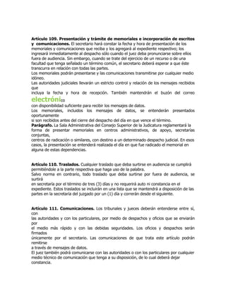 Artículo 109. Presentación y trámite de memoriales e incorporación de escritos
y comunicaciones. El secretario hará constar la fecha y hora de presentación de los
memoriales y comunicaciones que reciba y los agregará al expediente respectivo; los
ingresará inmediatamente al despacho sólo cuando el juez deba pronunciarse sobre ellos
fuera de audiencia. Sin embargo, cuando se trate del ejercicio de un recurso o de una
facultad que tenga señalado un término común, el secretario deberá esperar a que éste
transcurra en relación con todas las partes.
Los memoriales podrán presentarse y las comunicaciones transmitirse por cualquier medio
idóneo.
Las autoridades judiciales llevarán un estricto control y relación de los mensajes recibidos
que
incluya la fecha y hora de recepción. También mantendrán el buzón del correo
electrónico
con disponibilidad suficiente para recibir los mensajes de datos.
Los memoriales, incluidos los mensajes de datos, se entenderán presentados
oportunamente
si son recibidos antes del cierre del despacho del día en que vence el término.
Parágrafo. La Sala Administrativa del Consejo Superior de la Judicatura reglamentará la
forma de presentar memoriales en centros administrativos, de apoyo, secretarías
conjuntas,
centros de radicación o similares, con destino a un determinado despacho judicial. En esos
casos, la presentación se entenderá realizada el día en que fue radicado el memorial en
alguna de estas dependencias.


Artículo 110. Traslados. Cualquier traslado que deba surtirse en audiencia se cumplirá
permitiéndole a la parte respectiva que haga uso de la palabra.
Salvo norma en contrario, todo traslado que deba surtirse por fuera de audiencia, se
surtirá
en secretaría por el término de tres (3) días y no requerirá auto ni constancia en el
expediente. Estos traslados se incluirán en una lista que se mantendrá a disposición de las
partes en la secretaría del juzgado por un (1) día y correrán desde el siguiente.


Artículo 111. Comunicaciones. Los tribunales y jueces deberán entenderse entre sí,
con
las autoridades y con los particulares, por medio de despachos y oficios que se enviarán
por
el medio más rápido y con las debidas seguridades. Los oficios y despachos serán
firmados
únicamente por el secretario. Las comunicaciones de que trata este artículo podrán
remitirse
a través de mensajes de datos.
El juez también podrá comunicarse con las autoridades o con los particulares por cualquier
medio técnico de comunicación que tenga a su disposición, de lo cual deberá dejar
constancia.
 