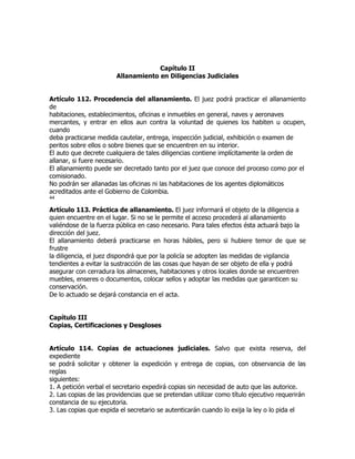 Capítulo II
                        Allanamiento en Diligencias Judiciales


Artículo 112. Procedencia del allanamiento. El juez podrá practicar el allanamiento
de
habitaciones, establecimientos, oficinas e inmuebles en general, naves y aeronaves
mercantes, y entrar en ellos aun contra la voluntad de quienes los habiten u ocupen,
cuando
deba practicarse medida cautelar, entrega, inspección judicial, exhibición o examen de
peritos sobre ellos o sobre bienes que se encuentren en su interior.
El auto que decrete cualquiera de tales diligencias contiene implícitamente la orden de
allanar, si fuere necesario.
El allanamiento puede ser decretado tanto por el juez que conoce del proceso como por el
comisionado.
No podrán ser allanadas las oficinas ni las habitaciones de los agentes diplomáticos
acreditados ante el Gobierno de Colombia.
44

Artículo 113. Práctica de allanamiento. El juez informará el objeto de la diligencia a
quien encuentre en el lugar. Si no se le permite el acceso procederá al allanamiento
valiéndose de la fuerza pública en caso necesario. Para tales efectos ésta actuará bajo la
dirección del juez.
El allanamiento deberá practicarse en horas hábiles, pero si hubiere temor de que se
frustre
la diligencia, el juez dispondrá que por la policía se adopten las medidas de vigilancia
tendientes a evitar la sustracción de las cosas que hayan de ser objeto de ella y podrá
asegurar con cerradura los almacenes, habitaciones y otros locales donde se encuentren
muebles, enseres o documentos, colocar sellos y adoptar las medidas que garanticen su
conservación.
De lo actuado se dejará constancia en el acta.


Capítulo III
Copias, Certificaciones y Desgloses


Artículo 114. Copias de actuaciones judiciales. Salvo que exista reserva, del
expediente
se podrá solicitar y obtener la expedición y entrega de copias, con observancia de las
reglas
siguientes:
1. A petición verbal el secretario expedirá copias sin necesidad de auto que las autorice.
2. Las copias de las providencias que se pretendan utilizar como título ejecutivo requerirán
constancia de su ejecutoria.
3. Las copias que expida el secretario se autenticarán cuando lo exija la ley o lo pida el
 