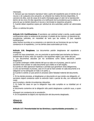 interesado.
4. Siempre que sea necesario reproducir todo o parte del expediente para el trámite de un
recurso o de cualquiera otra actuación, se utilizarán los medios técnicos disponibles. Si
careciere de ellos, será de cargo de la parte interesada pagar el valor de la reproducción
dentro de los cinco (5) días siguientes a la notificación de la providencia que lo ordene, so
pena de que se declare desierto el recurso o terminada la respectiva actuación.
5. Cuando deban expedirse copias por solicitud de otra autoridad, podrán ser adicionadas
de
oficio o a solicitud de parte.


Artículo 115. Certificaciones. El secretario, por solicitud verbal o escrita, puede expedir
certificaciones sobre la existencia de procesos, el estado de los mismos y la ejecutoria de
providencias judiciales, sin necesidad de auto que las ordene. El juez expedirá
certificaciones
sobre hechos ocurridos en su presencia y en ejercicio de sus funciones de que no haya
constancia en el expediente, y en los demás casos autorizados por la ley.


Artículo 116. Desgloses. Los documentos podrán desglosarse del expediente y
entregarse
a quien los haya presentado, una vez precluida la oportunidad para tacharlos de falsos o
desestimada la tacha, todo con sujeción a las siguientes reglas y por orden del juez:
1. Los documentos aducidos por los acreedores como títulos ejecutivos podrán
desglosarse:
a) Cuando contengan crédito distinto del que se cobra en el proceso, para lo cual el
secretario hará constar en cada documento qué crédito es el allí exigido;
b) Cuando en ellos aparezcan hipotecas o prendas que garanticen otras obligaciones;
c) Una vez terminado el proceso, caso en el cual se hará constar en cada documento si la
obligación se ha extinguido en todo o en parte; y,
d) Cuando lo solicite un juez penal en procesos sobre falsedad material del documento.
45
2. En los demás procesos, al desglosarse un documento en que conste una obligación, el
secretario dejará constancia sobre la extinción total o parcial de ella, con indicación del
modo
que la produjo y demás circunstancias relevantes.
3. En todos los casos en que la obligación haya sido cumplida en su totalidad por el
deudor,
el documento contentivo de la obligación sólo podrá desglosarse a petición suya, a quien
se
entregará con constancia de la cancelación.
4. En el expediente se dejará una reproducción del documento desglosado.


TÍTULO II
TÉRMINOS


Artículo 117. Perentoriedad de los términos y oportunidades procesales. Los
 