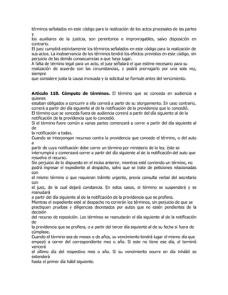 términos señalados en este código para la realización de los actos procesales de las partes
y
los auxiliares de la justicia, son perentorios e improrrogables, salvo disposición en
contrario.
El juez cumplirá estrictamente los términos señalados en este código para la realización de
sus actos. La inobservancia de los términos tendrá los efectos previstos en este código, sin
perjuicio de las demás consecuencias a que haya lugar.
A falta de término legal para un acto, el juez señalará el que estime necesario para su
realización de acuerdo con las circunstancias, y podrá prorrogarlo por una sola vez,
siempre
que considere justa la causa invocada y la solicitud se formule antes del vencimiento.


Artículo 118. Cómputo de términos. El término que se conceda en audiencia a
quienes
estaban obligados a concurrir a ella correrá a partir de su otorgamiento. En caso contrario,
correrá a partir del día siguiente al de la notificación de la providencia que lo concedió.
El término que se conceda fuera de audiencia correrá a partir del día siguiente al de la
notificación de la providencia que lo concedió.
Si el término fuere común a varias partes comenzará a correr a partir del día siguiente al
de
la notificación a todas.
Cuando se interpongan recursos contra la providencia que concede el término, o del auto
a
partir de cuya notificación debe correr un término por ministerio de la ley, éste se
interrumpirá y comenzará correr a partir del día siguiente al de la notificación del auto que
resuelva el recurso.
Sin perjuicio de lo dispuesto en el inciso anterior, mientras esté corriendo un término, no
podrá ingresar el expediente al despacho, salvo que se trate de peticiones relacionadas
con
el mismo término o que requieran trámite urgente, previa consulta verbal del secretario
con
el juez, de la cual dejará constancia. En estos casos, el término se suspenderá y se
reanudará
a partir del día siguiente al de la notificación de la providencia que se profiera.
Mientras el expediente esté al despacho no correrán los términos, sin perjuicio de que se
practiquen pruebas y diligencias decretados por autos que no estén pendientes de la
decisión
del recurso de reposición. Los términos se reanudarán el día siguiente al de la notificación
de
la providencia que se profiera, o a partir del tercer día siguiente al de su fecha si fuera de
cúmplase.
Cuando el término sea de meses o de años, su vencimiento tendrá lugar el mismo día que
empezó a correr del correspondiente mes o año. Si este no tiene ese día, el terminó
vencerá
el último día del respectivo mes o año. Si su vencimiento ocurre en día inhábil se
extenderá
hasta el primer día hábil siguiente.
 
