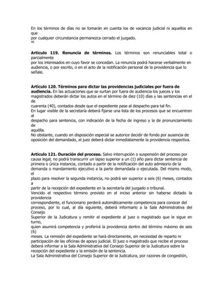 En los términos de días no se tomarán en cuenta los de vacancia judicial ni aquellos en
que
por cualquier circunstancia permanezca cerrado el juzgado.
46


Artículo 119. Renuncia de términos. Los términos son renunciables total o
parcialmente
por los interesados en cuyo favor se concedan. La renuncia podrá hacerse verbalmente en
audiencia, o por escrito, o en el acto de la notificación personal de la providencia que lo
señale.


Artículo 120. Términos para dictar las providencias judiciales por fuera de
audiencia. En las actuaciones que se surtan por fuera de audiencia los jueces y los
magistrados deberán dictar los autos en el término de diez (10) días y las sentencias en el
de
cuarenta (40), contados desde que el expediente pase al despacho para tal fin.
En lugar visible de la secretaría deberá fijarse una lista de los procesos que se encuentren
al
despacho para sentencia, con indicación de la fecha de ingreso y la de pronunciamiento
de
aquélla.
No obstante, cuando en disposición especial se autorice decidir de fondo por ausencia de
oposición del demandado, el juez deberá dictar inmediatamente la providencia respectiva.


Artículo 121. Duración del proceso. Salvo interrupción o suspensión del proceso por
causa legal, no podrá transcurrir un lapso superior a un (1) año para dictar sentencia de
primera o única instancia, contado a partir de la notificación del auto admisorio de la
demanda o mandamiento ejecutivo a la parte demandada o ejecutada. Del mismo modo,
el
plazo para resolver la segunda instancia, no podrá ser superior a seis (6) meses, contados
a
partir de la recepción del expediente en la secretaría del juzgado o tribunal.
Vencido el respectivo término previsto en el inciso anterior sin haberse dictado la
providencia
correspondiente, el funcionario perderá automáticamente competencia para conocer del
proceso, por lo cual, al día siguiente, deberá informarlo a la Sala Administrativa del
Consejo
Superior de la Judicatura y remitir el expediente al juez o magistrado que le sigue en
turno,
quien asumirá competencia y proferirá la providencia dentro del término máximo de seis
(6)
meses. La remisión del expediente se hará directamente, sin necesidad de reparto ni
participación de las oficinas de apoyo judicial. El juez o magistrado que recibe el proceso
deberá informar a la Sala Administrativa del Consejo Superior de la Judicatura sobre la
recepción del expediente y la emisión de la sentencia.
La Sala Administrativa del Consejo Superior de la Judicatura, por razones de congestión,
 