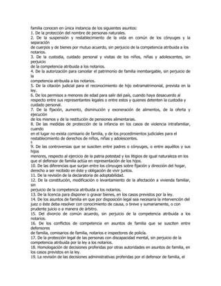 familia conocen en única instancia de los siguientes asuntos:
1. De la protección del nombre de personas naturales.
2. De la suspensión y restablecimiento de la vida en común de los cónyuges y la
separación
de cuerpos y de bienes por mutuo acuerdo, sin perjuicio de la competencia atribuida a los
notarios.
3. De la custodia, cuidado personal y visitas de los niños, niñas y adolescentes, sin
perjuicio
de la competencia atribuida a los notarios.
4. De la autorización para cancelar el patrimonio de familia inembargable, sin perjuicio de
la
competencia atribuida a los notarios.
5. De la citación judicial para el reconocimiento de hijo extramatrimonial, prevista en la
ley.
6. De los permisos a menores de edad para salir del país, cuando haya desacuerdo al
respecto entre sus representantes legales o entre estos y quienes detenten la custodia y
cuidado personal.
7. De la fijación, aumento, disminución y exoneración de alimentos, de la oferta y
ejecución
de los mismos y de la restitución de pensiones alimentarias.
8. De las medidas de protección de la infancia en los casos de violencia intrafamiliar,
cuando
en el lugar no exista comisario de familia, y de los procedimientos judiciales para el
restablecimiento de derechos de niños, niñas y adolescentes.
6
9. De las controversias que se susciten entre padres o cónyuges, o entre aquéllos y sus
hijos
menores, respecto al ejercicio de la patria potestad y los litigios de igual naturaleza en los
que el defensor de familia actúa en representación de los hijos.
10. De las diferencias que surjan entre los cónyuges sobre fijación y dirección del hogar,
derecho a ser recibido en éste y obligación de vivir juntos.
11. De la revisión de la declaratoria de adoptabilidad.
12. De la constitución, modificación o levantamiento de la afectación a vivienda familiar,
sin
perjuicio de la competencia atribuida a los notarios.
13. De la licencia para disponer o gravar bienes, en los casos previstos por la ley.
14. De los asuntos de familia en que por disposición legal sea necesaria la intervención del
juez o éste deba resolver con conocimiento de causa, o breve y sumariamente, o con
prudente juicio o a manera de árbitro.
15. Del divorcio de común acuerdo, sin perjuicio de la competencia atribuida a los
notarios.
16. De los conflictos de competencia en asuntos de familia que se susciten entre
defensores
de familia, comisarios de familia, notarios e inspectores de policía.
17. De la protección legal de las personas con discapacidad mental, sin perjuicio de la
competencia atribuida por la ley a los notarios.
18. Homologación de decisiones proferidas por otras autoridades en asuntos de familia, en
los casos previstos en la ley.
19. La revisión de las decisiones administrativas proferidas por el defensor de familia, el
 