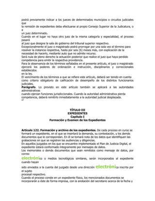 podrá previamente indicar a los jueces de determinados municipios o circuitos judiciales
que
la remisión de expedientes deba efectuarse al propio Consejo Superior de la Judicatura, o
a
un juez determinado.
Cuando en el lugar no haya otro juez de la misma categoría y especialidad, el proceso
pasará
al juez que designe la sala de gobierno del tribunal superior respectivo.
Excepcionalmente el juez o magistrado podrá prorrogar por una sola vez el término para
resolver la instancia respectiva, hasta por seis (6) meses más, con explicación de la
necesidad de hacerlo, mediante auto que no admite recurso.
Será nula de pleno derecho la actuación posterior que realice el juez que haya perdido
competencia para emitir la respectiva providencia.
Para la observancia de los términos señalados en el presente artículo, el juez o magistrado
ejercerá los poderes de ordenación e instrucción, disciplinarios y correccionales
establecidos
en la ley.
El vencimiento de los términos a que se refiere este artículo, deberá ser tenido en cuenta
como criterio obligatorio de calificación de desempeño de los distintos funcionarios
judiciales.
Parágrafo. Lo previsto en este artículo también se aplicará a las autoridades
administrativas
cuando ejerzan funciones jurisdiccionales. Cuando la autoridad administrativa pierda
competencia, deberá remitirlo inmediatamente a la autoridad judicial desplazada.
47




                                   TÍTULO III
                                  EXPEDIENTES
                                    Capítulo I
                      Formación y Examen de los Expedientes


Artículo 122. Formación y archivo de los expedientes. De cada proceso en curso se
formará un expediente, en el que se insertará la demanda, su contestación, y los demás
documentos que le correspondan. En él se tomará nota de los datos que identifiquen las
grabaciones en que se registren las audiencias y diligencias.
En aquellos juzgados en los que se encuentre implementado el Plan de Justicia Digital, el
expediente estará conformado íntegramente por mensajes de datos.
Los memoriales o demás documentos que sean remitidos como mensaje de datos, por
correo
electrónico       o medios tecnológicos similares, serán incorporados al expediente
cuando hayan
sido enviados a la cuenta del juzgado desde una dirección   electróni       ca inscrita por
el sujeto
procesal respectivo.
Cuando el proceso conste en un expediente físico, los mencionados documentos se
incorporarán a éste de forma impresa, con la anotación del secretario acerca de la fecha y
 