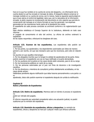 hora en la que fue recibido en la cuenta de correo del despacho, y la información de la
cuenta desde la cual fue enviado el mensaje de datos. El despacho deberá conservar el
mensaje recibido en su cuenta de correo, por lo menos, hasta la siguiente oportunidad en
que el juez ejerza el control de legalidad, salvo que, por la naturaleza de la información
enviada, la parte requiera la incorporación del documento en otro soporte que permita la
conservación del mensaje en el mismo formato en que fue generado. Las expensas
generadas por las impresiones harán parte de la liquidación de costas.
El expediente de cada proceso concluido se archivará conforme a la reglamentación que
para
tales efectos establezca el Consejo Superior de la Judicatura, debiendo en todo caso
informar
al juzgado de conocimiento el sitio del archivo. La oficina de archivo ordenará la
expedición
de las copias requeridas y efectuará los desgloses del caso.


Artículo 123. Examen de los expedientes. Los expedientes sólo podrán ser
examinados:
1. Por las partes, sus apoderados y los dependientes autorizados por éstos de manera
general y por escrito, sin que sea necesario auto que los reconozca, pero sólo en relación
con
los asuntos en que aquéllos intervengan.
2. Por los abogados inscritos que no tengan la calidad de apoderados de las parte. Estos
podrán examinar el expediente una vez se haya notificado a la parte demandada.
3. Por los auxiliares de la justicia en los casos donde estén actuando, para lo de su cargo.
4. Por los funcionarios públicos en razón de su cargo.
5. Por las personas autorizadas por el juez con fines de docencia o de investigación
científica.
6. Por los directores y miembros de consultorio jurídico debidamente acreditados, en los
casos donde actúen.
Hallándose pendiente alguna notificación que deba hacerse personalmente a una parte o a
su
apoderado, éstos sólo podrán examinar el expediente después de surtida la notificación.


Capítulo II
Retiro y Remisión de Expedientes


Artículo 124. Retiro de expediente. Mientras esté en trámite el proceso el expediente
no
podrá ser retirado del juzgado.
48
El informe requerido por autoridad competente sobre una actuación judicial, no podrá
sustituirse por la remisión del expediente.


Artículo 125. Remisión de expedientes, oficios y despachos. La remisión de
expedientes, oficios y despachos se hará por cualquier medio que ofrezca suficiente
 