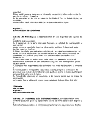 seguridad.
El juez podrá imponer a las partes o al interesado, cargas relacionadas con la remisión de
expedientes, oficios y despachos.
En los despachos en los que se encuentre habilitado el Plan de Justicia Digital, las
remisiones
se realizarán a través de la habilitación para acceder al expediente digital.


Capítulo III
Reconstrucción de Expedientes


Artículo 126. Trámite para la reconstrucción. En caso de pérdida total o parcial de
un
expediente se procederá así:
1. El apoderado de la parte interesada formulará su solicitud de reconstrucción y
expresará el
estado en que se encontraba el proceso y la actuación surtida en él. La reconstrucción
también procederá de oficio.
2. El juez fijará fecha para audiencia con el objeto de comprobar la actuación surtida y el
estado en que se hallaba el proceso, para lo cual ordenará a las partes que aporten las
grabaciones y documentos que posean. En la misma audiencia resolverá sobre la
reconstrucción.
3. Si sólo concurriere a la audiencia una de las partes o su apoderado, se declarará
reconstruido el expediente con base en la exposición jurada y las demás pruebas que se
aduzcan en ella.
4. Cuando se trate de pérdida total del expediente y las partes no concurran a la audiencia
o
la reconstrucción no fuere posible, o de pérdida parcial que impida la continuación del
proceso, el juez declarará terminado el proceso, quedando a salvo el derecho que tenga el
demandante a promoverlo de nuevo.
5. Reconstruido totalmente el expediente, o de manera parcial que no impida la
continuación
del proceso, éste se adelantará, incluso, con prescindencia de lo perdido o destruido.


TÍTULO IV
INCIDENTES
Capítulo I
Disposiciones Generales


Artículo 127. Incidentes y otras cuestiones accesorias. Sólo se tramitarán como
incidente los asuntos que la ley expresamente señale; los demás se resolverán de plano y
si
hubiere hechos que probar, a la petición se acompañará prueba siquiera sumaria de ellos.
 