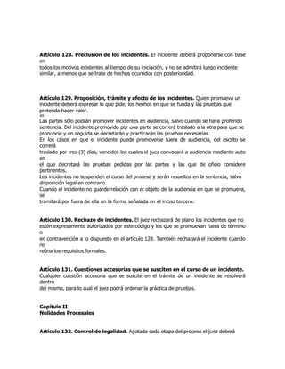 Artículo 128. Preclusión de los incidentes. El incidente deberá proponerse con base
en
todos los motivos existentes al tiempo de su iniciación, y no se admitirá luego incidente
similar, a menos que se trate de hechos ocurridos con posterioridad.



Artículo 129. Proposición, trámite y efecto de los incidentes. Quien promueva un
incidente deberá expresar lo que pide, los hechos en que se funda y las pruebas que
pretenda hacer valer.
49
Las partes sólo podrán promover incidentes en audiencia, salvo cuando se haya proferido
sentencia. Del incidente promovido por una parte se correrá traslado a la otra para que se
pronuncie y en seguida se decretarán y practicarán las pruebas necesarias.
En los casos en que el incidente puede promoverse fuera de audiencia, del escrito se
correrá
traslado por tres (3) días, vencidos los cuales el juez convocará a audiencia mediante auto
en
el que decretará las pruebas pedidas por las partes y las que de oficio considere
pertinentes.
Los incidentes no suspenden el curso del proceso y serán resueltos en la sentencia, salvo
disposición legal en contrario.
Cuando el incidente no guarde relación con el objeto de la audiencia en que se promueva,
se
tramitará por fuera de ella en la forma señalada en el inciso tercero.


Artículo 130. Rechazo de incidentes. El juez rechazará de plano los incidentes que no
estén expresamente autorizados por este código y los que se promuevan fuera de término
o
en contravención a lo dispuesto en el artículo 128. También rechazará el incidente cuando
no
reúna los requisitos formales.


Artículo 131. Cuestiones accesorias que se susciten en el curso de un incidente.
Cualquier cuestión accesoria que se suscite en el trámite de un incidente se resolverá
dentro
del mismo, para lo cual el juez podrá ordenar la práctica de pruebas.


Capítulo II
Nulidades Procesales


Artículo 132. Control de legalidad. Agotada cada etapa del proceso el juez deberá
 