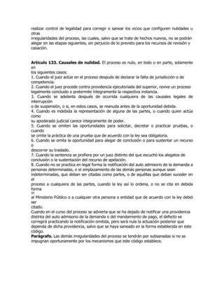 realizar control de legalidad para corregir o sanear los vicios que configuren nulidades u
otras
irregularidades del proceso, las cuales, salvo que se trate de hechos nuevos, no se podrán
alegar en las etapas siguientes, sin perjuicio de lo previsto para los recursos de revisión y
casación.


Artículo 133. Causales de nulidad. El proceso es nulo, en todo o en parte, solamente
en
los siguientes casos:
1. Cuando el juez actúe en el proceso después de declarar la falta de jurisdicción o de
competencia.
2. Cuando el juez procede contra providencia ejecutoriada del superior, revive un proceso
legalmente concluido o pretermite íntegramente la respectiva instancia.
3. Cuando se adelanta después de ocurrida cualquiera de las causales legales de
interrupción
o de suspensión, o si, en estos casos, se reanuda antes de la oportunidad debida.
4. Cuando es indebida la representación de alguna de las partes, o cuando quien actúa
como
su apoderado judicial carece íntegramente de poder.
5. Cuando se omiten las oportunidades para solicitar, decretar o practicar pruebas, o
cuando
se omite la práctica de una prueba que de acuerdo con la ley sea obligatoria.
6. Cuando se omita la oportunidad para alegar de conclusión o para sustentar un recurso
o
descorrer su traslado.
7. Cuando la sentencia se profiera por un juez distinto del que escuchó los alegatos de
conclusión o la sustentación del recurso de apelación.
8. Cuando no se practica en legal forma la notificación del auto admisorio de la demanda a
personas determinadas, o el emplazamiento de las demás personas aunque sean
indeterminadas, que deban ser citadas como partes, o de aquéllas que deban suceder en
el
proceso a cualquiera de las partes, cuando la ley así lo ordena, o no se cita en debida
forma
50
al Ministerio Público o a cualquier otra persona o entidad que de acuerdo con la ley debió
ser
citado.
Cuando en el curso del proceso se advierta que se ha dejado de notificar una providencia
distinta del auto admisorio de la demanda o del mandamiento de pago, el defecto se
corregirá practicando la notificación omitida, pero será nula la actuación posterior que
dependa de dicha providencia, salvo que se haya saneado en la forma establecida en este
código.
Parágrafo. Las demás irregularidades del proceso se tendrán por subsanadas si no se
impugnan oportunamente por los mecanismos que este código establece.
 
