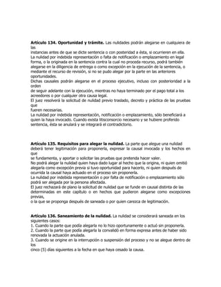 Artículo 134. Oportunidad y trámite. Las nulidades podrán alegarse en cualquiera de
las
instancias antes de que se dicte sentencia o con posteridad a ésta, si ocurrieren en ella.
La nulidad por indebida representación o falta de notificación o emplazamiento en legal
forma, o la originada en la sentencia contra la cual no proceda recurso, podrá también
alegarse en la diligencia de entrega o como excepción en la ejecución de la sentencia, o
mediante el recurso de revisión, si no se pudo alegar por la parte en las anteriores
oportunidades.
Dichas causales podrán alegarse en el proceso ejecutivo, incluso con posterioridad a la
orden
de seguir adelante con la ejecución, mientras no haya terminado por el pago total a los
acreedores o por cualquier otra causa legal.
El juez resolverá la solicitud de nulidad previo traslado, decreto y práctica de las pruebas
que
fueren necesarias.
La nulidad por indebida representación, notificación o emplazamiento, sólo beneficiará a
quien la haya invocado. Cuando exista litisconsorcio necesario y se hubiere proferido
sentencia, ésta se anulará y se integrará el contradictorio.



Artículo 135. Requisitos para alegar la nulidad. La parte que alegue una nulidad
deberá tener legitimación para proponerla, expresar la causal invocada y los hechos en
que
se fundamenta, y aportar o solicitar las pruebas que pretenda hacer valer.
No podrá alegar la nulidad quien haya dado lugar al hecho que la origina, ni quien omitió
alegarla como excepción previa si tuvo oportunidad para hacerlo, ni quien después de
ocurrida la causal haya actuado en el proceso sin proponerla.
La nulidad por indebida representación o por falta de notificación o emplazamiento sólo
podrá ser alegada por la persona afectada.
El juez rechazará de plano la solicitud de nulidad que se funde en causal distinta de las
determinadas en este capítulo o en hechos que pudieron alegarse como excepciones
previas,
o la que se proponga después de saneada o por quien carezca de legitimación.


Artículo 136. Saneamiento de la nulidad. La nulidad se considerará saneada en los
siguientes casos:
1. Cuando la parte que podía alegarla no lo hizo oportunamente o actuó sin proponerla.
2. Cuando la parte que podía alegarla la convalidó en forma expresa antes de haber sido
renovada la actuación anulada.
3. Cuando se origine en la interrupción o suspensión del proceso y no se alegue dentro de
los
cinco (5) días siguientes a la fecha en que haya cesado la causa.
 