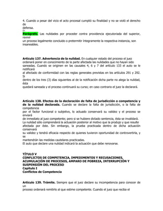 4. Cuando a pesar del vicio el acto procesal cumplió su finalidad y no se violó el derecho
de
defensa.
51
Parágrafo. Las nulidades por proceder contra providencia ejecutoriada del superior,
revivir
un proceso legalmente concluido o pretermitir íntegramente la respectiva instancia, son
insaneables.



Artículo 137. Advertencia de la nulidad. En cualquier estado del proceso el juez
ordenará poner en conocimiento de la parte afectada las nulidades que no hayan sido
saneadas. Cuando se originen en las causales 4, 6 y 7 del artículo 133 el auto se le
notificará
al afectado de conformidad con las reglas generales previstas en los artículos 291 y 292.
Si
dentro de los tres (3) días siguientes al de la notificación dicha parte no alega la nulidad,
ésta
quedará saneada y el proceso continuará su curso; en caso contrario el juez la declarará.



Artículo 138. Efectos de la declaración de falta de jurisdicción o competencia y
de la nulidad declarada. Cuando se declare la falta de jurisdicción, o la falta de
competencia
por el factor funcional o subjetivo, lo actuado conservará su validez y el proceso se
enviará
de inmediato al juez competente; pero si se hubiere dictado sentencia, ésta se invalidará.
La nulidad sólo comprenderá la actuación posterior al motivo que la produjo y que resulte
afectada por éste. Sin embargo, la prueba practicada dentro de dicha actuación
conservará
su validez y tendrá eficacia respecto de quienes tuvieron oportunidad de controvertirla, y
se
mantendrán las medidas cautelares practicadas.
El auto que declare una nulidad indicará la actuación que debe renovarse.


TÍTULO V
CONFLICTOS DE COMPETENCIA, IMPEDIMENTOS Y RECUSACIONES,
ACUMULACIÓN DE PROCESOS, AMPARO DE POBREZA, INTERRUPCIÓN Y
SUSPENSIÓN DEL PROCESO
Capítulo I
Conflictos de Competencia


Artículo 139. Trámite. Siempre que el juez declare su incompetencia para conocer de
un
proceso ordenará remitirlo al que estime competente. Cuando el juez que reciba el
 