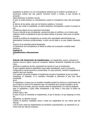 expediente se declare a su vez incompetente solicitará que el conflicto se decida por el
funcionario judicial que sea superior funcional común a ambos, al que enviará la
actuación.
Estas decisiones no admiten recurso.
El juez no podrá declarar su incompetencia cuando la competencia haya sido prorrogada
por
el silencio de las partes, salvo por los factores subjetivo y funcional.
El juez que reciba el expediente no podrá declararse incompetente cuando el proceso le
sea
remitido por alguno de sus superiores funcionales.
El juez o tribunal al que corresponda, resolverá de plano el conflicto y en el mismo auto
ordenará remitir el expediente al juez que deba tramitar el proceso. Dicho auto no admite
recursos.
Cuando el conflicto de competencia se suscite entre autoridades administrativas que
desempeñen funciones jurisdiccionales, o entre una de éstas y un juez, deberá resolverlo
el
superior de la autoridad judicial desplazada.
La declaración de incompetencia no afecta la validez de la actuación cumplida hasta
entonces.
Capítulo II
Impedimentos y Recusaciones
52




Artículo 140. Declaración de impedimentos. Los magistrados, jueces, conjueces en
quienes concurra alguna causal de recusación deberán declararse impedidos tan pronto
como
adviertan la existencia de ella, expresando los hechos en que se fundamenta.
El juez impedido pasará el expediente al que deba reemplazarlo, quien si encuentra
configurada la causal asumirá su conocimiento. En caso contrario, remitirá el expediente al
superior para que resuelva.
Si el superior encuentra fundado el impedimento enviará el expediente al juez que debe
reemplazar al impedido. Si lo considera infundado lo devolverá al juez que venía
conociendo
de él.
El magistrado o conjuez que se considere impedido pondrá los hechos en conocimiento del
que le sigue en turno en la respectiva sala, con expresión de la causal invocada y de los
hechos en que se funda, para que resuelva sobre el impedimento y en caso de aceptarlo
pase el expediente a quien deba reemplazarlo o fije fecha y hora para el sorteo de
conjuez, si
hubiere lugar a ello.
El auto en que se manifieste el impedimento, el que lo decida y el que disponga el envío
del
expediente, no admiten recurso.
Cuando se declaren impedidos varios o todos los magistrados de una misma sala del
tribunal
o de la Corte, todos los impedimentos se tramitarán conjuntamente y se resolverán en un
mismo acto por sala de conjueces.
 