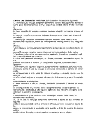 Artículo 141. Causales de recusación. Son causales de recusación las siguientes:
1. Tener el juez, su cónyuge, compañero permanente o alguno de sus parientes dentro del
cuarto grado de consanguinidad o civil, o segundo de afinidad, interés directo o indirecto
en
el proceso.
2. Haber conocido del proceso o realizado cualquier actuación en instancia anterior, el
juez,
su cónyuge, compañero permanente o algunos de sus parientes indicados en el numeral
precedente.
3. Ser cónyuge, compañero permanente o pariente de alguna de las partes o de su
representante o apoderado, dentro del cuarto grado de consanguinidad o civil, o segundo
de
afinidad.
4. Ser el juez, su cónyuge, compañero permanente o alguno de sus parientes indicados en
el
numeral 3, curador, consejero o administrador de bienes de cualquiera de las partes.
5. Ser alguna de las partes, su representante o apoderado, dependiente o mandatario del
juez o administrador de sus negocios.
6. Existir pleito pendiente entre el juez, su cónyuge, compañero permanente o alguno de
sus
parientes indicados en el numeral 3, y cualquiera de las partes, su representante o
apoderado.
7. Haber formulado alguna de las partes, su representante o apoderado, denuncia penal o
disciplinaria contra el juez, su cónyuge o compañero permanente, o pariente en primer
grado
de consanguinidad o civil, antes de iniciarse el proceso o después, siempre que la
denuncia
se refiera a hechos ajenos al proceso o a la ejecución de la sentencia, y que el denunciado
se
halle vinculado a la investigación.
8. Haber formulado el juez, su cónyuge, compañero permanente o pariente en primer
grado
de consanguinidad o civil, denuncia penal o disciplinaria contra una de las partes o su
representante o apoderado, o estar aquéllos legitimados para intervenir como parte civil o
víctima en el respectivo proceso penal.
53
9. Existir enemistad grave o amistad íntima entre el juez y alguna de las partes, su
representante o apoderado.
10. Ser el juez, su cónyuge, compañero permanente o alguno de sus parientes en
segundo
grado de consanguinidad o civil, o primero de afinidad, acreedor o deudor de alguna de
las
partes, su representante o apoderado, salvo cuando se trate de persona de derecho
público,
establecimiento de crédito, sociedad anónima o empresa de servicio público.
 
