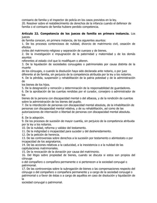 comisario de familia y el inspector de policía en los casos previstos en la ley.
20. Resolver sobre el restablecimiento de derechos de la infancia cuando el defensor de
familia o el comisario de familia hubiere perdido competencia.

Artículo 22. Competencia de los jueces de familia en primera instancia. Los
jueces
de familia conocen, en primera instancia, de los siguientes asuntos:
1. De los procesos contenciosos de nulidad, divorcio de matrimonio civil, cesación de
efectos
civiles del matrimonio religioso y separación de cuerpos y de bienes.
2. De la investigación e impugnación de la paternidad y maternidad y de los demás
asuntos
referentes al estado civil que lo modifiquen o alteren.
3. De la liquidación de sociedades conyugales o patrimoniales por causa distinta de la
muerte
de los cónyuges, o cuando la disolución haya sido declarada ante notario, o por juez
diferente al de familia, sin perjuicio de la competencia atribuida por la ley a los notarios.
4. De la pérdida, suspensión y rehabilitación de la patria potestad y de la administración
de
los bienes de los hijos.
5. De la designación y remoción y determinación de la responsabilidad de guardadores.
6. De la aprobación de las cuentas rendidas por el curador, consejero o administrador de
los
bienes de la persona con discapacidad mental o del albacea, y de la rendición de cuentas
sobre la administración de los bienes del pupilo.
7. De la interdicción de personas con discapacidad mental absoluta, de la inhabilitación de
personas con discapacidad mental relativa, y de su rehabilitación, así como de las
autorizaciones de internación o libertad de personas con discapacidad mental absoluta.
7
8. De la adopción.
9. De los procesos de sucesión de mayor cuantía, sin perjuicio de la competencia atribuida
por la ley a los notarios.
10. De la nulidad, reforma y validez del testamento.
11. De la indignidad o incapacidad para suceder y del desheredamiento.
12. De la petición de herencia.
13. De las controversias sobre derechos a la sucesión por testamento o abintestato o por
incapacidad de los asignatarios.
14. De las acciones relativas a la caducidad, a la inexistencia o a la nulidad de las
capitulaciones matrimoniales.
15. De la revocación de la donación por causa del matrimonio.
16. Del litigio sobre propiedad de bienes, cuando se discuta si estos son propios del
cónyuge
o del compañero o compañera permanente o si pertenecen a la sociedad conyugal o
patrimonial.
17. De las controversias sobre la subrogación de bienes o las compensaciones respecto del
cónyuge o del compañero o compañera permanente y a cargo de la sociedad conyugal o
patrimonial o a favor de éstas o a cargo de aquéllos en caso de disolución y liquidación de
la
sociedad conyugal o patrimonial.
 