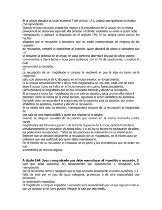 Si la causal alegada es la del numeral 7 del artículo 141, deberá acompañarse la prueba
correspondiente.
Cuando el juez recusado acepte los hechos y la procedencia de la causal, en la misma
providencia se declarará separado del proceso o trámite, ordenará su envío a quien debe
reemplazarlo, y aplicará lo dispuesto en el artículo 140. Si no acepta como ciertos los
hechos
alegados por el recusante o considera que no están comprendidos en ninguna de las
causales
de recusación, remitirá el expediente al superior, quien decidirá de plano si considera que
no
se requiere la práctica de pruebas; en caso contrario decretará las que de oficio estime
convenientes y fijará fecha y hora para audiencia con el fin de practicarlas, cumplido lo
cual
pronunciará su decisión.
54
La recusación de un magistrado o conjuez la resolverá el que le siga en turno en la
respectiva
sala, con observancia de lo dispuesto en el inciso anterior, en lo pertinente.
Si se recusa simultáneamente a dos o más magistrados de una sala, cada uno de ellos
deberá actuar como se indica en el inciso tercero, en cuanto fuere procedente.
Corresponderá al magistrado que no fue recusado tramitar y decidir la recusación.
Si se recusa a todos los magistrados de una sala de decisión, cada uno de ellos deberá
proceder como se indica en el inciso tercero, siguiendo el orden alfabético de apellidos.
Cumplido esto corresponderá al magistrado de la siguiente sala de decisión, por orden
alfabético de apellidos, tramitar y decidir la recusación.
Si no existe otra sala de decisión, corresponderá conocer de la recusación al magistrado
de
una sala de otra especialidad, a quien por reparto se le asigne.
Cuando se aleguen causales de recusación que existan en el mismo momento contra
varios
magistrados del tribunal superior o de la Corte Suprema de Justicia, deberá formularse
simultáneamente la recusación de todos ellos, y si así no se hiciere se rechazarán de plano
las posteriores recusaciones. Todas las recusaciones se resolverán en un mismo auto.
Siempre que se declare procedente la recusación de un magistrado, en el mismo auto se
ordenará que sea sustituido por quien deba reemplazarlo.
En el trámite de la recusación el recusado no es parte y las providencias que se dicten no
son
susceptibles de recurso alguno.


Artículo 144. Juez o magistrado que debe reemplazar al impedido o recusado. El
juez que deba separarse del conocimiento por impedimento o recusación será
reemplazado
por el del mismo ramo y categoría que le siga en turno atendiendo el orden numérico, y a
falta de éste por el juez de igual categoría, promiscuo o de otra especialidad que
determine
la corporación respectiva.
El magistrado o conjuez impedido o recusado será reemplazado por el que siga en turno o
por un conjuez si no fuere posible integrar la sala por ese medio.
 