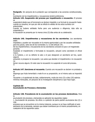 Parágrafo. Sin perjuicio de la prelación que corresponde a las acciones constitucionales,
la
tramitación de los impedimentos y recusaciones tendrá preferencia.
Artículo 145. Suspensión del proceso por impedimento o recusación. El proceso
se
suspenderá desde que el funcionario se declare impedido o se formule la recusación hasta
cuando se resuelva, sin que por ello se afecte la validez de los actos surtidos con
anterioridad.
Cuando se hubiere señalado fecha para una audiencia o diligencia, ésta sólo se
suspenderá si
la recusación se presenta por lo menos cinco (5) días antes de su celebración.


Artículo 146. Impedimentos y recusaciones de los secretarios. Los secretarios
están
impedidos y pueden ser recusados en la misma oportunidad y por las causales señaladas
para los jueces, salvo las de los numerales 2 y 12 del artículo 141.
De los impedimentos y recusaciones de los secretarios conocerá el juez o el magistrado
ponente.
Aceptado el impedimento o formulada la recusación, actuará como secretario el oficial
mayor,
si lo hubiere, y en su defecto la sala o el juez designará un secretario ad hoc, quien
seguirá
actuando si prospera la recusación. Los autos que decidan el impedimento o la recusación
no
tienen recurso alguno. En este caso la recusación no suspende el curso del proceso.
55


Artículo 147. Sanciones al recusante. Cuando una recusación se declare no probada y
se
disponga que hubo temeridad o mala fe en su proposición, en el mismo auto se impondrá
al
recusante y al apoderado de éste, solidariamente, multa de cinco (5) a diez (10) salarios
mínimos mensuales, sin perjuicio de la investigación disciplinaria a que haya lugar.


Capítulo III
Acumulación de Procesos y Demandas


Artículo 148. Procedencia de la acumulación en los procesos declarativos. Para
la
acumulación de procesos y demandas se aplicarán las siguientes reglas:
1. Acumulación de procesos. De oficio o a petición de parte podrán acumularse dos (2) o
más
procesos que se encuentren en la misma instancia, aunque no se haya notificado el auto
admisorio de la demanda, siempre que deban tramitarse por el mismo procedimiento, en
cualquiera de los siguientes casos:
 