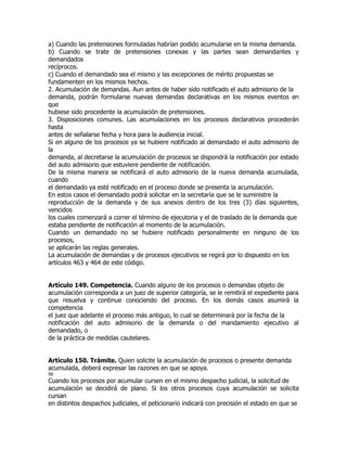 a) Cuando las pretensiones formuladas habrían podido acumularse en la misma demanda.
b) Cuando se trate de pretensiones conexas y las partes sean demandantes y
demandados
recíprocos.
c) Cuando el demandado sea el mismo y las excepciones de mérito propuestas se
fundamenten en los mismos hechos.
2. Acumulación de demandas. Aun antes de haber sido notificado el auto admisorio de la
demanda, podrán formularse nuevas demandas declarativas en los mismos eventos en
que
hubiese sido procedente la acumulación de pretensiones.
3. Disposiciones comunes. Las acumulaciones en los procesos declarativos procederán
hasta
antes de señalarse fecha y hora para la audiencia inicial.
Si en alguno de los procesos ya se hubiere notificado al demandado el auto admisorio de
la
demanda, al decretarse la acumulación de procesos se dispondrá la notificación por estado
del auto admisorio que estuviere pendiente de notificación.
De la misma manera se notificará el auto admisorio de la nueva demanda acumulada,
cuando
el demandado ya esté notificado en el proceso donde se presenta la acumulación.
En estos casos el demandado podrá solicitar en la secretaría que se le suministre la
reproducción de la demanda y de sus anexos dentro de los tres (3) días siguientes,
vencidos
los cuales comenzará a correr el término de ejecutoria y el de traslado de la demanda que
estaba pendiente de notificación al momento de la acumulación.
Cuando un demandado no se hubiere notificado personalmente en ninguno de los
procesos,
se aplicarán las reglas generales.
La acumulación de demandas y de procesos ejecutivos se regirá por lo dispuesto en los
artículos 463 y 464 de este código.


Artículo 149. Competencia. Cuando alguno de los procesos o demandas objeto de
acumulación corresponda a un juez de superior categoría, se le remitirá el expediente para
que resuelva y continue conociendo del proceso. En los demás casos asumirá la
competencia
el juez que adelante el proceso más antiguo, lo cual se determinará por la fecha de la
notificación del auto admisorio de la demanda o del mandamiento ejecutivo al
demandado, o
de la práctica de medidas cautelares.


Artículo 150. Trámite. Quien solicite la acumulación de procesos o presente demanda
acumulada, deberá expresar las razones en que se apoya.
56
Cuando los procesos por acumular cursen en el mismo despacho judicial, la solicitud de
acumulación se decidirá de plano. Si los otros procesos cuya acumulación se solicita
cursan
en distintos despachos judiciales, el peticionario indicará con precisión el estado en que se
 