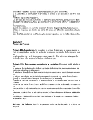 encuentren y aportará copia de las demandas con que fueron promovidos.
Si el juez ordena la acumulación de procesos, se oficiará al que conozca de los otros para
que
remita los expedientes respectivos.
Los procesos o demandas acumuladas se tramitarán conjuntamente, con suspensión de la
actuación más adelantada, hasta que se encuentren en el mismo estado, y se decidirán en
la
misma sentencia.
Cuando los procesos por acumular cursen en el mismo despacho judicial, la acumulación
oficiosa o requerida se decidirá de plano. Si cursan en diferentes despachos, el juez,
cuando
obre de oficio, solicitará la certificación y las copias respectivas por el medio más expedito.



Capítulo IV
Amparo de Pobreza


Artículo 151. Procedencia. Se concederá el amparo de pobreza a la persona que no se
halle en capacidad de atender los gastos del proceso sin menoscabo de lo necesario para
su
propia subsistencia y la de las personas a quienes por ley debe alimentos, salvo cuando
pretenda hacer valer un derecho litigioso a título oneroso.


Artículo 152. Oportunidad, competencia y requisitos. El amparo podrá solicitarse
por
el presunto demandante antes de la presentación de la demanda, o por cualquiera de las
partes durante el curso del proceso.
El solicitante deberá afirmar bajo juramento que se encuentra en las condiciones previstas
en
el artículo precedente, y si se trata de demandante que actúe por medio de apoderado,
deberá formular al mismo tiempo la demanda en escrito separado.
Cuando se trate de demandado o persona citada o emplazada para que concurra al
proceso,
que actúe por medio de apoderado, y el término para contestar la demanda o comparecer
no
haya vencido, el solicitante deberá presentar, simultáneamente la contestación de aquélla,
el
escrito de intervención y la solicitud de amparo; si fuere el caso de designarle apoderado,
el
término para contestar la demanda o para comparecer se suspenderá hasta cuando éste
acepte el encargo.


Artículo 153. Trámite. Cuando se presente junto con la demanda, la solicitud de
amparo
 