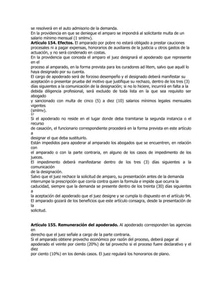 se resolverá en el auto admisorio de la demanda.
En la providencia en que se deniegue el amparo se impondrá al solicitante multa de un
salario mínimo mensual (1 smlmv).
Artículo 154. Efectos. El amparado por pobre no estará obligado a prestar cauciones
procesales ni a pagar expensas, honorarios de auxiliares de la justicia u otros gastos de la
actuación, y no será condenado en costas.
En la providencia que conceda el amparo el juez designará el apoderado que represente
en el
proceso al amparado, en la forma prevista para los curadores ad litem, salvo que aquél lo
haya designado por su cuenta.
El cargo de apoderado será de forzoso desempeño y el designado deberá manifestar su
aceptación o presentar prueba del motivo que justifique su rechazo, dentro de los tres (3)
días siguientes a la comunicación de la designación; si no lo hiciere, incurrirá en falta a la
debida diligencia profesional, será excluido de toda lista en la que sea requisito ser
abogado
y sancionado con multa de cinco (5) a diez (10) salarios mínimos legales mensuales
vigentes
(smlmv).
57
Si el apoderado no reside en el lugar donde deba tramitarse la segunda instancia o el
recurso
de casación, el funcionario correspondiente procederá en la forma prevista en este artículo
a
designar el que deba sustituirlo.
Están impedidos para apoderar al amparado los abogados que se encuentren, en relación
con
el amparado o con la parte contraria, en alguno de los casos de impedimento de los
jueces.
El impedimento deberá manifestarse dentro de los tres (3) días siguientes a la
comunicación
de la designación.
Salvo que el juez rechace la solicitud de amparo, su presentación antes de la demanda
interrumpe la prescripción que corría contra quien la formula e impide que ocurra la
caducidad, siempre que la demanda se presente dentro de los treinta (30) días siguientes
a
la aceptación del apoderado que el juez designe y se cumpla lo dispuesto en el artículo 94.
El amparado gozará de los beneficios que este artículo consagra, desde la presentación de
la
solicitud.


Artículo 155. Remuneración del apoderado. Al apoderado corresponden las agencias
en
derecho que el juez señale a cargo de la parte contraria.
Si el amparado obtiene provecho económico por razón del proceso, deberá pagar al
apoderado el veinte por ciento (20%) de tal provecho si el proceso fuere declarativo y el
diez
por ciento (10%) en los demás casos. El juez regulará los honorarios de plano.
 