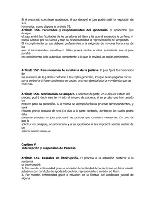 Si el amparado constituye apoderado, el que designó el juez podrá pedir la regulación de
sus
honorarios, como dispone el artículo 76.
Artículo 156. Facultades y responsabilidad del apoderado. El apoderado que
designe
el juez tendrá las facultades de los curadores ad litem y las que el amparado le confiera, y
podrá sustituir por su cuenta y bajo su responsabilidad la representación del amparado.
El incumplimiento de sus deberes profesionales o la exigencia de mayores honorarios de
los
que le correspondan, constituyen faltas graves contra la ética profesional que el juez
pondrá
en conocimiento de la autoridad competente, a la que le enviará las copias pertinentes.



Artículo 157. Remuneración de auxiliares de la justicia. El juez fijará los honorarios
de
los auxiliares de la justicia conforme a las reglas generales, los que serán pagados por la
parte contraria si fuere condenada en costas, una vez ejecutoriada la providencia que las
imponga.


Artículo 158. Terminación del amparo. A solicitud de parte, en cualquier estado del
proceso podrá declararse terminado el amparo de pobreza, si se prueba que han cesado
los
motivos para su concesión. A la misma se acompañarán las pruebas correspondientes, y
será
resuelta previo traslado de tres (3) días a la parte contraria, dentro de los cuales podrá
ésta
presentar pruebas; el juez practicará las pruebas que considere necesarias. En caso de
que la
solicitud no prospere, al peticionario y a su apoderado se les impondrá sendas multas de
un
salario mínimo mensual.



Capítulo V
Interrupción y Suspensión del Proceso


Artículo 159. Causales de interrupción. El proceso o la actuación posterior a la
sentencia
se interrumpirá:
1. Por muerte, enfermedad grave o privación de la libertad de la parte que no haya estado
actuando por conducto de apoderado judicial, representante o curador ad litem.
2. Por muerte, enfermedad grave o privación de la libertad del apoderado judicial de
alguna
 