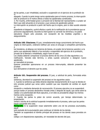 de las partes, o por inhabilidad, exclusión o suspensión en el ejercicio de la profesión de
58
abogado. Cuando la parte tenga varios apoderados para el mismo proceso, la interrupción
sólo se producirá si el motivo afecta a todos los apoderados constituidos.
3. Por muerte, enfermedad grave o privación de la libertad del representante o curador ad
litem que esté actuando en el proceso y que carezca de apoderado judicial.
La interrupción se producirá a partir del hecho que la origine, pero si éste sucede estando
el
expediente al despacho, surtirá efectos a partir de la notificación de la providencia que se
pronuncie seguidamente. Durante la interrupción no correrán los términos y no podrá
ejecutarse ningún acto procesal, con excepción de las medidas urgentes y de
aseguramiento.


Artículo 160. Citaciones. El juez, inmediatamente tenga conocimiento del hecho que
origina la interrupción, ordenará notificar por aviso al cónyuge o compañero permanente,
a
los herederos, al albacea con tenencia de bienes, al curador de la herencia yacente o a la
parte cuyo apoderado falleció o fue excluido o suspendido del ejercicio de la profesión,
privado de la libertad o inhabilitado, según fuere el caso.
Los citados deberán comparecer al proceso dentro de los cinco (5) días siguientes a su
notificación. Vencido este término, o antes cuando concurran o designen nuevo
apoderado,
se reanudará el proceso.
Quienes pretendan apersonarse en un proceso interrumpido, deberán presentar las
pruebas
que demuestren el derecho que les asista.


Artículo 161. Suspensión del proceso. El juez, a solicitud de parte, formulada antes
de la
sentencia, decretará la suspensión del proceso en los siguientes casos:
1. Cuando la sentencia que deba dictarse dependa necesariamente de lo que se decida en
otro proceso judicial que verse sobre cuestión que sea imposible de ventilar en aquél
como
excepción o mediante demanda de reconvención. El proceso ejecutivo no se suspenderá
porque exista un proceso declarativo iniciado antes o después de aquél, que verse sobre la
validez o la autenticidad del título ejecutivo, si en éste es procedente alegar los mismos
hechos como excepción.
2. Cuando las partes la pidan de común acuerdo, por tiempo determinado. La
presentación
verbal o escrita de la solicitud suspende inmediatamente el proceso, salvo que las partes
hayan convenido otra cosa.
Parágrafo. Si la suspensión recae solamente sobre uno de los procesos acumulados,
aquél
será excluido de la acumulación para continuar el trámite de los demás.
También se suspenderá el trámite principal del proceso en los demás casos previstos en
este
código o en disposiciones especiales, sin necesidad de decreto del juez.
 