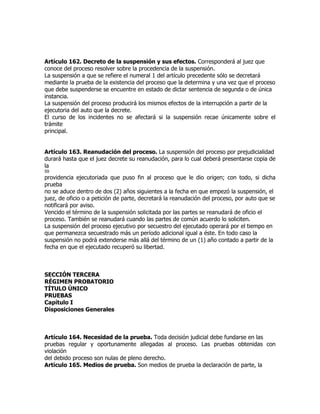 Artículo 162. Decreto de la suspensión y sus efectos. Corresponderá al juez que
conoce del proceso resolver sobre la procedencia de la suspensión.
La suspensión a que se refiere el numeral 1 del artículo precedente sólo se decretará
mediante la prueba de la existencia del proceso que la determina y una vez que el proceso
que debe suspenderse se encuentre en estado de dictar sentencia de segunda o de única
instancia.
La suspensión del proceso producirá los mismos efectos de la interrupción a partir de la
ejecutoria del auto que la decrete.
El curso de los incidentes no se afectará si la suspensión recae únicamente sobre el
trámite
principal.


Artículo 163. Reanudación del proceso. La suspensión del proceso por prejudicialidad
durará hasta que el juez decrete su reanudación, para lo cual deberá presentarse copia de
la
59
providencia ejecutoriada que puso fin al proceso que le dio origen; con todo, si dicha
prueba
no se aduce dentro de dos (2) años siguientes a la fecha en que empezó la suspensión, el
juez, de oficio o a petición de parte, decretará la reanudación del proceso, por auto que se
notificará por aviso.
Vencido el término de la suspensión solicitada por las partes se reanudará de oficio el
proceso. También se reanudará cuando las partes de común acuerdo lo soliciten.
La suspensión del proceso ejecutivo por secuestro del ejecutado operará por el tiempo en
que permanezca secuestrado más un período adicional igual a éste. En todo caso la
suspensión no podrá extenderse más allá del término de un (1) año contado a partir de la
fecha en que el ejecutado recuperó su libertad.



SECCIÓN TERCERA
RÉGIMEN PROBATORIO
TÍTULO ÚNICO
PRUEBAS
Capítulo I
Disposiciones Generales



Artículo 164. Necesidad de la prueba. Toda decisión judicial debe fundarse en las
pruebas regular y oportunamente allegadas al proceso. Las pruebas obtenidas con
violación
del debido proceso son nulas de pleno derecho.
Artículo 165. Medios de prueba. Son medios de prueba la declaración de parte, la
 