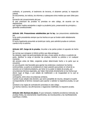 confesión, el juramento, el testimonio de terceros, el dictamen pericial, la inspección
judicial,
los documentos, los indicios, los informes y cualesquiera otros medios que sean útiles para
la
formación del convencimiento del juez.
El juez practicará las pruebas no previstas en este código, de acuerdo con las
disposiciones
que regulen medios semejantes o según su prudente juicio, preservando los principios y
garantías constitucionales.


Artículo 166. Presunciones establecidas por la ley. Las presunciones establecidas
por
la ley serán procedentes siempre que los hechos en que se funden estén debidamente
probados.
El hecho legalmente presumido se tendrá por cierto, pero admitirá prueba en contrario
cuando la ley lo autorice.


Artículo 167. Carga de la prueba. Incumbe a las partes probar el supuesto de hecho
de
las normas que consagran el efecto jurídico que ellas persiguen.
No obstante, según las particularidades del caso, el juez podrá, de oficio o a petición de
parte, distribuir la carga al decretar las pruebas, durante su práctica o en cualquier
momento
del proceso antes de fallar, exigiendo probar determinado hecho a la parte que se
encuentre
en una situación más favorable para aportar las evidencias o esclarecer los hechos
controvertidos. La parte se considerará en mejor posición para probar en virtud de su
cercanía con el material probatorio, por tener en su poder el objeto de prueba, por
circunstancias técnicas especiales, por haber intervenido directamente en los hechos que
dieron lugar al litigio, o por estado de indefensión o de incapacidad en la cual se
encuentre la
contraparte, entre otras circunstancias similares.
Cuando el juez adopte esta decisión, que será susceptible de recurso, otorgará a la parte
correspondiente el término necesario para aportar o solicitar la respectiva prueba, la cual
se
someterá a las reglas de contradicción presvistas en este código.
Los hechos notorios y las afirmaciones o negaciones indefinidas no requieren prueba.
60


Artículo 168. Rechazo de plano. El juez rechazará, mediante providencia motivada, las
pruebas ilícitas, las notoriamente impertinentes, las inconducentes y las manifiestamente
superfluas o inútiles.
 