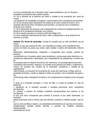 18. De la reivindicación por el heredero sobre cosas hereditarias o por el cónyuge o
compañero permanente sobre bienes sociales.
19. De la rescisión de la partición por lesión o nulidad en las sucesiones por causa de
muerte
y la liquidación de sociedades conyugales o patrimoniales entre compañeros permanentes.
20. De los procesos sobre declaración de existencia de unión marital de hecho y de la
sociedad patrimonial entre compañeros permanentes, sin perjuicio de la competencia
atribuida a los notarios.
21. De la declaración de ausencia y de la declaración de muerte por desaparecimiento, sin
perjuicio de la competencia atribuida a los notarios.
22. De la sanción prevista en el artículo 1824 del Código Civil.
23. De la restitución internacional de niños, niñas y adolescentes y de la restitución de
menores en el país.

Artículo 23. Fuero de atracción. Cuando la sucesión que se esté tramitando sea de
mayor
cuantía, el juez que conozca de ella y sin necesidad de reparto, será competente para
conocer de todos los juicios que versen sobre nulidad y validez del testamento, reforma
del
testamento, desheredamiento, indignidad o incapacidad para suceder, petición de
herencia,
reivindicación por el heredero sobre cosas hereditarias, controversias sobre derechos a la
sucesión por testamento o abintestato o por incapacidad de los asignatarios, lo mismo que
de
los procesos sobre el régimen económico del matrimonio y la sociedad patrimonial entre
compañeros permanentes, relativos a la rescisión de la partición por lesión y nulidad de la
misma, las acciones que resulten de la caducidad, inexistencia o nulidad de las
capitulaciones
matrimoniales, la revocación de la donación por causa del matrimonio, el litigio sobre la
propiedad de bienes, cuando se disputa si éstos son propios o de la sociedad conyugal, y
las
controversias sobre subrogación de bienes o las compensaciones respecto de los cónyuges
y
8
a cargo de la sociedad conyugal o a favor de ésta o a cargo de aquéllos en caso de
disolución
y liquidación de la sociedad conyugal o sociedad patrimonial entre compañeros
permanentes.
La solicitud y práctica de medidas cautelares extraprocesales que autorice la ley
corresponde
al juez que fuere competente para tramitar el proceso al que están destinadas. La
demanda
podrá presentarse ante el mismo juez que decretó y practicó la medida cautelar, caso en
el
cual no será sometida a reparto. Las autoridades administrativas en ejercicio de funciones
jurisdiccionales también podrán decretar y practicar las medidas cautelares
extraprocesales
autorizadas por la ley.
 