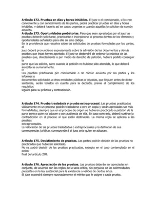 Artículo 172. Pruebas en días y horas inhábiles. El juez o el comisionado, si lo cree
conveniente y con conocimiento de las partes, podrá practicar pruebas en días y horas
inhábiles, y deberá hacerlo así en casos urgentes o cuando aquellas lo soliciten de común
acuerdo.
Artículo 173. Oportunidades probatorias. Para que sean apreciadas por el juez las
pruebas deberán solicitarse, practicarse e incorporarse al proceso dentro de los términos y
oportunidades señalados para ello en este código.
En la providencia que resuelva sobre las solicitudes de pruebas formuladas por las partes,
el
juez deberá pronunciarse expresamente sobre la admisión de los documentos y demás
pruebas que éstas hayan aportado. El juez se abstendrá de ordenar la práctica de las
pruebas que, directamente o por medio de derecho de petición, hubiera podido conseguir
la
parte que las solicite, salvo cuando la petición no hubiese sido atendida, lo que deberá
acreditarse sumariamente.
61
Las pruebas practicadas por comisionado o de común acuerdo por las partes y los
informes o
documentos solicitados a otras entidades públicas o privadas, que lleguen antes de dictar
sentencia, serán tenidos en cuenta para la decisión, previo el cumplimiento de los
requisitos
legales para su práctica y contradicción.



Artículo 174. Prueba trasladada y prueba extraprocesal. Las pruebas practicadas
válidamente en un proceso podrán trasladarse a otro en copia y serán apreciadas sin más
formalidades, siempre que en el proceso de origen se hubieren practicado a petición de la
parte contra quien se aducen o con audiencia de ella. En caso contrario, deberá surtirse la
contradicción en el proceso al que están destinadas. La misma regla se aplicará a las
pruebas
extraprocesales.
La valoración de las pruebas trasladadas o extraprocesales y la definición de sus
consecuencias jurídicas corresponderá al juez ante quien se aduzcan.


Artículo 175. Desistimiento de pruebas. Las partes podrán desistir de las pruebas no
practicadas que hubieren solicitado.
No se podrá desistir de las pruebas practicadas, excepto en el caso contemplado en el
inciso
final del artículo 270.


Artículo 176. Apreciación de las pruebas. Las pruebas deberán ser apreciadas en
conjunto, de acuerdo con las reglas de la sana crítica, sin perjuicio de las solemnidades
prescritas en la ley sustancial para la existencia o validez de ciertos actos.
El juez expondrá siempre razonadamente el mérito que le asigne a cada prueba.
 