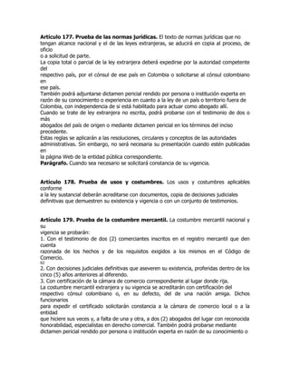 Artículo 177. Prueba de las normas jurídicas. El texto de normas jurídicas que no
tengan alcance nacional y el de las leyes extranjeras, se aducirá en copia al proceso, de
oficio
o a solicitud de parte.
La copia total o parcial de la ley extranjera deberá expedirse por la autoridad competente
del
respectivo país, por el cónsul de ese país en Colombia o solicitarse al cónsul colombiano
en
ese país.
También podrá adjuntarse dictamen pericial rendido por persona o institución experta en
razón de su conocimiento o experiencia en cuanto a la ley de un país o territorio fuera de
Colombia, con independencia de si está habilitado para actuar como abogado allí.
Cuando se trate de ley extranjera no escrita, podrá probarse con el testimonio de dos o
más
abogados del país de origen o mediante dictamen pericial en los términos del inciso
precedente.
Estas reglas se aplicarán a las resoluciones, circulares y conceptos de las autoridades
administrativas. Sin embargo, no será necesaria su presentación cuando estén publicadas
en
la página Web de la entidad pública correspondiente.
Parágrafo. Cuando sea necesario se solicitará constancia de su vigencia.


Artículo 178. Prueba de usos y costumbres. Los usos y costumbres aplicables
conforme
a la ley sustancial deberán acreditarse con documentos, copia de decisiones judiciales
definitivas que demuestren su existencia y vigencia o con un conjunto de testimonios.


Artículo 179. Prueba de la costumbre mercantil. La costumbre mercantil nacional y
su
vigencia se probarán:
1. Con el testimonio de dos (2) comerciantes inscritos en el registro mercantil que den
cuenta
razonada de los hechos y de los requisitos exigidos a los mismos en el Código de
Comercio.
62
2. Con decisiones judiciales definitivas que aseveren su existencia, proferidas dentro de los
cinco (5) años anteriores al diferendo.
3. Con certificación de la cámara de comercio correspondiente al lugar donde rija.
La costumbre mercantil extranjera y su vigencia se acreditarán con certificación del
respectivo cónsul colombiano o, en su defecto, del de una nación amiga. Dichos
funcionarios
para expedir el certificado solicitarán constancia a la cámara de comercio local o a la
entidad
que hiciere sus veces y, a falta de una y otra, a dos (2) abogados del lugar con reconocida
honorabilidad, especialistas en derecho comercial. También podrá probarse mediante
dictamen pericial rendido por persona o institución experta en razón de su conocimiento o
 