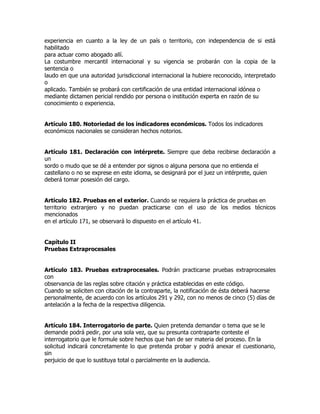 experiencia en cuanto a la ley de un país o territorio, con independencia de si está
habilitado
para actuar como abogado allí.
La costumbre mercantil internacional y su vigencia se probarán con la copia de la
sentencia o
laudo en que una autoridad jurisdiccional internacional la hubiere reconocido, interpretado
o
aplicado. También se probará con certificación de una entidad internacional idónea o
mediante dictamen pericial rendido por persona o institución experta en razón de su
conocimiento o experiencia.


Artículo 180. Notoriedad de los indicadores económicos. Todos los indicadores
económicos nacionales se consideran hechos notorios.


Artículo 181. Declaración con intérprete. Siempre que deba recibirse declaración a
un
sordo o mudo que se dé a entender por signos o alguna persona que no entienda el
castellano o no se exprese en este idioma, se designará por el juez un intérprete, quien
deberá tomar posesión del cargo.


Artículo 182. Pruebas en el exterior. Cuando se requiera la práctica de pruebas en
territorio extranjero y no puedan practicarse con el uso de los medios técnicos
mencionados
en el artículo 171, se observará lo dispuesto en el artículo 41.


Capítulo II
Pruebas Extraprocesales


Artículo 183. Pruebas extraprocesales. Podrán practicarse pruebas extraprocesales
con
observancia de las reglas sobre citación y práctica establecidas en este código.
Cuando se soliciten con citación de la contraparte, la notificación de ésta deberá hacerse
personalmente, de acuerdo con los artículos 291 y 292, con no menos de cinco (5) días de
antelación a la fecha de la respectiva diligencia.


Artículo 184. Interrogatorio de parte. Quien pretenda demandar o tema que se le
demande podrá pedir, por una sola vez, que su presunta contraparte conteste el
interrogatorio que le formule sobre hechos que han de ser materia del proceso. En la
solicitud indicará concretamente lo que pretenda probar y podrá anexar el cuestionario,
sin
perjuicio de que lo sustituya total o parcialmente en la audiencia.
 