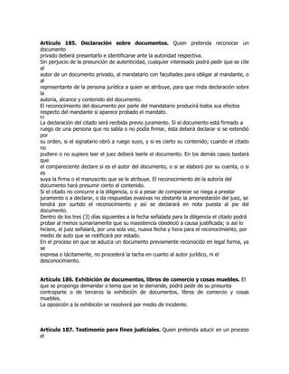 Artículo 185. Declaración sobre documentos. Quien pretenda reconocer un
documento
privado deberá presentarlo e identificarse ante la autoridad respectiva.
Sin perjuicio de la presunción de autenticidad, cualquier interesado podrá pedir que se cite
al
autor de un documento privado, al mandatario con facultades para obligar al mandante, o
al
representante de la persona jurídica a quien se atribuye, para que rinda declaración sobre
la
autoría, alcance y contenido del documento.
El reconocimiento del documento por parte del mandatario producirá todos sus efectos
respecto del mandante si aparece probado el mandato.
63
La declaración del citado será recibida previo juramento. Si el documento está firmado a
ruego de una persona que no sabía o no podía firmar, ésta deberá declarar si se extendió
por
su orden, si el signatario obró a ruego suyo, y si es cierto su contenido; cuando el citado
no
pudiere o no supiere leer el juez deberá leerle el documento. En los demás casos bastará
que
el compareciente declare si es el autor del documento, o si se elaboró por su cuenta, o si
es
suya la firma o el manuscrito que se le atribuye. El reconocimiento de la autoría del
documento hará presumir cierto el contenido.
Si el citado no concurre a la diligencia, o si a pesar de comparecer se niega a prestar
juramento o a declarar, o da respuestas evasivas no obstante la amonestación del juez, se
tendrá por surtido el reconocimiento y así se declarará en nota puesta al pie del
documento.
Dentro de los tres (3) días siguientes a la fecha señalada para la diligencia el citado podrá
probar al menos sumariamente que su inasistencia obedeció a causa justificada; si así lo
hiciere, el juez señalará, por una sola vez, nueva fecha y hora para el reconocimiento, por
medio de auto que se notificará por estado.
En el proceso en que se aduzca un documento previamente reconocido en legal forma, ya
se
expresa o tácitamente, no procederá la tacha en cuanto al autor jurídico, ni el
desconocimiento.


Artículo 186. Exhibición de documentos, libros de comercio y cosas muebles. El
que se proponga demandar o tema que se le demande, podrá pedir de su presunta
contraparte o de terceros la exhibición de documentos, libros de comercio y cosas
muebles.
La oposición a la exhibición se resolverá por medio de incidente.



Artículo 187. Testimonio para fines judiciales. Quien pretenda aducir en un proceso
el
 