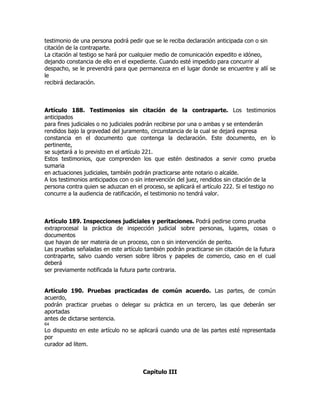 testimonio de una persona podrá pedir que se le reciba declaración anticipada con o sin
citación de la contraparte.
La citación al testigo se hará por cualquier medio de comunicación expedito e idóneo,
dejando constancia de ello en el expediente. Cuando esté impedido para concurrir al
despacho, se le prevendrá para que permanezca en el lugar donde se encuentre y allí se
le
recibirá declaración.



Artículo 188. Testimonios sin citación de la contraparte. Los testimonios
anticipados
para fines judiciales o no judiciales podrán recibirse por una o ambas y se entenderán
rendidos bajo la gravedad del juramento, circunstancia de la cual se dejará expresa
constancia en el documento que contenga la declaración. Este documento, en lo
pertinente,
se sujetará a lo previsto en el artículo 221.
Estos testimonios, que comprenden los que estén destinados a servir como prueba
sumaria
en actuaciones judiciales, también podrán practicarse ante notario o alcalde.
A los testimonios anticipados con o sin intervención del juez, rendidos sin citación de la
persona contra quien se aduzcan en el proceso, se aplicará el artículo 222. Si el testigo no
concurre a la audiencia de ratificación, el testimonio no tendrá valor.



Artículo 189. Inspecciones judiciales y peritaciones. Podrá pedirse como prueba
extraprocesal la práctica de inspección judicial sobre personas, lugares, cosas o
documentos
que hayan de ser materia de un proceso, con o sin intervención de perito.
Las pruebas señaladas en este artículo también podrán practicarse sin citación de la futura
contraparte, salvo cuando versen sobre libros y papeles de comercio, caso en el cual
deberá
ser previamente notificada la futura parte contraria.


Artículo 190. Pruebas practicadas de común acuerdo. Las partes, de común
acuerdo,
podrán practicar pruebas o delegar su práctica en un tercero, las que deberán ser
aportadas
antes de dictarse sentencia.
64
Lo dispuesto en este artículo no se aplicará cuando una de las partes esté representada
por
curador ad litem.



                                       Capítulo III
 