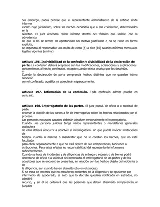Sin embargo, podrá pedirse que el representante administrativo de la entidad rinda
informe
escrito bajo juramento, sobre los hechos debatidos que a ella conciernan, determinados
en la
solicitud. El juez ordenará rendir informe dentro del término que señale, con la
advertencia
de que si no se remite en oportunidad sin motivo justificado o no se rinde en forma
explícita,
se impondrá al responsable una multa de cinco (5) a diez (10) salarios mínimos mensuales
legales vigentes (smlmv).


Artículo 196. Indivisibilidad de la confesión y divisibilidad de la declaración de
parte. La confesión deberá aceptarse con las modificaciones, aclaraciones y explicaciones
concernientes al hecho confesado, excepto cuando exista prueba que las desvirtúe.
65
Cuando la declaración de parte comprenda hechos distintos que no guarden íntima
conexión
con el confesado, aquéllos se apreciarán separadamente.


Artículo 197. Infirmación de la confesión. Toda confesión admite prueba en
contrario.


Artículo 198. Interrogatorio de las partes. El juez podrá, de oficio o a solicitud de
parte,
ordenar la citación de las partes a fin de interrogarlas sobre los hechos relacionados con el
proceso.
Las personas naturales capaces deberán absolver personalmente el interrogatorio.
Cuando una persona jurídica tenga varios representantes o mandatarios generales
cualquiera
de ellos deberá concurrir a absolver el interrogatorio, sin que pueda invocar limitaciones
de
tiempo, cuantía o materia o manifestar que no le constan los hechos, que no esté
facultado
para obrar separadamente o que no está dentro de sus competencias, funciones o
atribuciones. Para estos efectos es responsabilidad del representante informarse
suficientemente.
Cuando se trate de incidentes y de diligencias de entrega o secuestro de bienes podrá
decretarse de oficio o a solicitud del interesado el interrogatorio de las partes y de los
opositores que se encuentren presentes, en relación con los hechos objeto del incidente o
de
la diligencia, aun cuando hayan absuelto otro en el proceso.
Si se trata de terceros que no estuvieron presentes en la diligencia y se opusieron por
intermedio de apoderado, el auto que lo decrete quedará notificado en estrados, no
admitirá
recurso, y en él se ordenará que las personas que deben absolverlo comparezcan al
juzgado
 