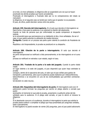 en el día y la hora señalados; la diligencia sólo se suspenderá una vez que se hayan
practicado las demás pruebas que fueren procedentes.
Practicado el interrogatorio o frustrado éste por la no comparecencia del citado se
reanudará
la diligencia; en el segundo caso se tendrá por cierto que el opositor no es poseedor.
El juez, de oficio, podrá decretar careos entre las partes.


Artículo 199. Decreto del interrogatorio. En el auto que decrete el interrogatorio se
fijará fecha y hora para la audiencia y se ordenará la citación del absolvente.
Cuando se trate de persona que por enfermedad no pueda comparecer al despacho
judicial,
se le prevendrá para que permanezca en su habitación el día y hora señalados. De ser el
caso, el juez podrá autorizar la utilización de medios técnicos.
Parágrafo. Cuando en un proceso sea parte quien ostente la condición de Presidente de
la
República o de Vicepresidente, la prueba se practicará en su despacho.


Artículo 200. Citación de la parte a interrogatorio. El auto que decrete el
interrogatorio
de parte extraprocesal se notificará a ésta personalmente; el de interrogatorio en el curso
del
proceso se notificará en estrados o por estado, según el caso.


Artículo 201. Traslado de la parte a la sede del juzgado. Cuando la parte citada
resida
en lugar distinto a la sede del juzgado, el juez dispondrá que quien haya solicitado la
prueba
consigne, dentro de la ejecutoria del auto, el valor que el juez señale para gastos de
transporte y permanencia, salvo que la audiencia pueda realizarse por videoconferencia,
teleconferencia o se encuentre en una de las eventualidades que permiten comisionar.
Contra
tal decisión no cabe recurso.


Artículo 202. Requisitos del interrogatorio de parte. El interrogatorio será oral. El
peticionario podrá formular las preguntas por escrito en pliego abierto o cerrado que
podrá
acompañar al memorial en que pida la prueba, presentarlo o sustituirlo antes del día
señalado para la audiencia. Si el pliego está cerrado, el juez lo abrirá al iniciarse la
diligencia.
66
Si el absolvente concurre a la audiencia, durante el interrogatorio la parte que solicita la
prueba podrá sustituir o completar el pliego que haya presentado por preguntas verbales,
total o parcialmente.
El interrogatorio no podrá exceder de veinte (20) preguntas, pero el juez podrá adicionarlo
 