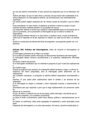 con las que estime convenientes. El juez excluirá las preguntas que no se relacionen con
la
materia del litigio, las que no sean claras y precisas, las que hayan sido contestadas en la
misma diligencia o en interrogatorio anterior, las inconducentes y las manifiestamente
superfluas.
Las partes podrán objetar preguntas por las mismas causas de exclusión a que se refiere
el
inciso precedente. En este evento, el objetante se limitará a indicar la causal y el juez
resolverá de plano mediante decisión no susceptible de recurso.
Las preguntas relativas a hechos que impliquen responsabilidad penal se formularán por el
juez sin juramento, con la prevención al interrogado de que no está en el deber de
responderlas.
Cada pregunta deberá referirse a un solo hecho; si contiene varios, el juez la dividirá de
modo que la respuesta se dé por separado en relación con cada uno de ellos y la división
se
tendrá en cuenta para los efectos del límite de preguntas. Las preguntas podrán ser o no
asertivas.


Artículo 203. Práctica del interrogatorio. Antes de iniciarse el interrogatorio se
recibirá
al interrogado juramento de no faltar a la verdad.
En la audiencia también podrán interrogar los litisconsortes facultativos del interrogado.
El interrogado deberá concurrir personalmente a la audiencia, debidamente informado
sobre
los hechos materia del proceso.
Si el interrogado manifestare que no entiende la pregunta el juez le dará las explicaciones
a
que hubiere lugar.
Cuando la pregunta fuere asertiva, la contestación deberá limitarse a negar o a afirmar la
existencia del hecho preguntado, pero el interrogado podrá adicionarla con las
explicaciones
que considere necesarias. La pregunta no asertiva deberá responderse concretamente y
sin
evasivas. El juez podrá pedir explicaciones sobre el sentido y los alcances de las
respuestas.
Si el interrogado se negare a contestar o diere respuestas evasivas o impertinentes, el
juez lo
amonestará para que responda o para que lo haga explícitamente con prevención sobre
los
efectos de su renuencia.
El juez, de oficio o a petición de una de las partes, podrá interrogar a las demás que se
encuentren presentes, si lo considera conveniente.
La parte al rendir su declaración, podrá hacer dibujos, gráficas o representaciones con el
fin
de ilustrar su testimonio; éstos serán agregados al expediente y serán apreciados como
parte
integrante del interrogatorio y no como documentos. Así mismo, durante la declaración el
 