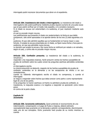 interrogado podrá reconocer documentos que obren en el expediente.




Artículo 204. Inasistencia del citado a interrogatorio. La inasistencia del citado a
interrogatorio sólo podrá justificarse mediante prueba siquiera sumaria de una justa causa
que el juez podrá verificar por el medio más expedito, si lo considera necesario.
Si el citado se excusa con anterioridad a la audiencia, el juez resolverá mediante auto
contra
el cual no procede ningún recurso.
Las justificaciones que presente el citado con posterioridad a la fecha en que debía
comparecer, sólo serán apreciadas si se aportan dentro de los tres (3) días siguientes a la
67
audiencia. El juez sólo admitirá aquéllas que se fundamenten en fuerza mayor o caso
fortuito. Si acepta la excusa presentada por el citado, se fijará nueva fecha y hora para la
audiencia, sin que sea admisible nueva excusa.
La decisión que acepte la excusa y fije nueva fecha se notificará por estado o en estrados,
según el caso, y contra ella no procede ningún recurso.


Artículo 205. Confesión presunta. La inasistencia del citado a la audiencia, la
renuencia a
responder y las respuestas evasivas, harán presumir ciertos los hechos susceptibles de
prueba de confesión sobre los cuales versen las preguntas asertivas admisibles contenidas
en
el interrogatorio escrito.
La misma presunción se deducirá, respecto de los hechos susceptibles de prueba de
confesión contenidos en la demanda y en las excepciones de mérito o en sus
contestaciones,
cuando no habiendo interrogatorio escrito el citado no comparezca, o cuando el
interrogado
se niegue a responder sobre hechos que deba conocer como parte o como representante
legal de una de las partes.
Si las preguntas no fueren asertivas o el hecho no admitiere prueba de confesión, la
inasistencia, la respuesta evasiva o la negativa a responder se apreciarán como indicio
grave
en contra de la parte citada.


Capítulo IV
Juramento


Artículo 206. Juramento estimatorio. Quien pretenda el reconocimiento de una
indemnización, compensación o el pago de frutos o mejoras, deberá estimarlo
razonadamente bajo juramento en la demanda o petición correspondiente, discriminando
cada uno de sus conceptos. Dicho juramento hará prueba de su monto mientras su
cuantía
 