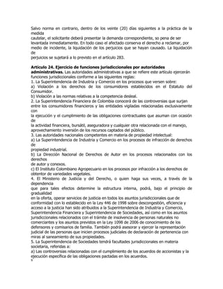 Salvo norma en contrario, dentro de los veinte (20) días siguientes a la práctica de la
medida
cautelar, el solicitante deberá presentar la demanda correspondiente, so pena de ser
levantada inmediatamente. En todo caso el afectado conserva el derecho a reclamar, por
medio de incidente, la liquidación de los perjuicios que se hayan causado. La liquidación
de
perjuicios se sujetará a lo previsto en el artículo 283.

Artículo 24. Ejercicio de funciones jurisdiccionales por autoridades
administrativas. Las autoridades administrativas a que se refiere este artículo ejercerán
funciones jurisdiccionales conforme a las siguientes reglas:
1. La Superintendencia de Industria y Comercio en los procesos que versen sobre:
a) Violación a los derechos de los consumidores establecidos en el Estatuto del
Consumidor.
b) Violación a las normas relativas a la competencia desleal.
2. La Superintendencia Financiera de Colombia conocerá de las controversias que surjan
entre los consumidores financieros y las entidades vigiladas relacionadas exclusivamente
con
la ejecución y el cumplimiento de las obligaciones contractuales que asuman con ocasión
de
la actividad financiera, bursátil, aseguradora y cualquier otra relacionada con el manejo,
aprovechamiento inversión de los recursos captados del público.
3. Las autoridades nacionales competentes en materia de propiedad intelectual:
a) La Superintendencia de Industria y Comercio en los procesos de infracción de derechos
de
propiedad industrial.
b) La Dirección Nacional de Derechos de Autor en los procesos relacionados con los
derechos
de autor y conexos.
c) El Instituto Colombiano Agropecuario en los procesos por infracción a los derechos de
obtentor de variedades vegetales.
4. El Ministerio de Justicia y del Derecho, o quien haga sus veces, a través de la
dependencia
que para tales efectos determine la estructura interna, podrá, bajo el principio de
gradualidad
en la oferta, operar servicios de justicia en todos los asuntos jurisdiccionales que de
conformidad con lo establecido en la Ley 446 de 1998 sobre descongestión, eficiencia y
acceso a la justicia han sido atribuidos a la Superintendencia de Industria y Comercio,
Superintendencia Financiera y Superintendencia de Sociedades, así como en los asuntos
jurisdiccionales relacionados con el trámite de insolvencia de personas naturales no
comerciantes y los asuntos previstos en la Ley 1098 de 2006 de conocimiento de los
defensores y comisarios de familia. También podrá asesorar y ejercer la representación
judicial de las personas que inicien procesos judiciales de declaración de pertenencia con
miras al saneamiento de sus propiedades.
5. La Superintendencia de Sociedades tendrá facultades jurisdiccionales en materia
societaria, referidas a:
a) Las controversias relacionadas con el cumplimiento de los acuerdos de accionistas y la
ejecución específica de las obligaciones pactadas en los acuerdos.
9
 