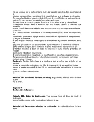 no sea objetada por la parte contraria dentro del traslado respectivo. Sólo se considerará
la
objeción que especifique razonadamente la inexactitud que se le atribuya a la estimación.
Formulada la objeción el juez concederá el término de cinco (5) días a la parte que hizo la
estimación, para que aporte o solicite las pruebas pertinentes.
Aun cuando no se presente objeción de parte, si el juez advierte que la estimación es
notoriamente injusta, ilegal o sospeche que haya fraude, colusión o cualquier otra
situación
similar, deberá decretar de oficio las pruebas que considere necesarias para tasar el valor
pretendido.
Si la cantidad estimada excediere en el cincuenta por ciento (50%) la que resulte probada,
se
condenará a quien la hizo a pagar a la otra parte una suma equivalente al diez por ciento
(10%) de la diferencia.
El juez no podrá reconocer suma superior a la indicada en el juramento estimatorio, salvo
los
perjuicios que se causen con posterioridad a la presentación de la demanda o cuando la
parte contraria lo objete. Serán ineficaces de pleno derecho todas las expresiones que
pretendan desvirtuar o dejar sin efecto la condición de suma máxima pretendida en
relación
con la suma indicada en el juramento.
El juramento estimatorio no aplicará a la cuantificación de los daños extrapatrimoniales.
Tampoco procederá cuando quien reclame la indemnización, compensación los frutos o
mejoras, sea un incapaz.
Parágrafo. También habrá lugar a la condena a que se refiere este artículo, en los
eventos
en que se nieguen las pretensiones por falta de demostración de los perjuicios. En este
evento la sanción equivaldrá al cinco (5) por ciento del valor pretendido en la demanda
cuyas
pretensiones fueron desestimadas.
68


Artículo 207. Juramento deferido por la ley. El juramento deferido tendrá el valor
que la
ley le asigne.


Capítulo V
Declaración de Terceros


Artículo 208. Deber de testimoniar. Toda persona tiene el deber de rendir el
testimonio
que se le pida, excepto en los casos determinados por la ley.


Artículo 209. Excepciones al deber de testimoniar. No están obligados a declarar
sobre
 