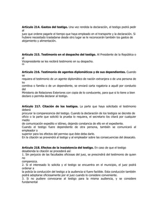 Artículo 214. Gastos del testigo. Una vez rendida la declaración, el testigo podrá pedir
al
juez que ordene pagarle el tiempo que haya empleado en el transporte y la declaración. Si
hubiere necesitado trasladarse desde otro lugar se le reconocerán también los gastos de
alojamiento y alimentación.



Artículo 215. Testimonio en el despacho del testigo. Al Presidente de la República o
al
Vicepresidente se les recibirá testimonio en su despacho.
69


Artículo 216. Testimonio de agentes diplomáticos y de sus dependientes. Cuando
se
requiera el testimonio de un agente diplomático de nación extranjera o de una persona de
su
comitiva o familia o de un dependiente, se enviará carta rogatoria a aquél por conducto
del
Ministerio de Relaciones Exteriores con copia de lo conducente, para que si lo tiene a bien
declare o permita declarar al testigo.


Artículo 217. Citación de los testigos. La parte que haya solicitado el testimonio
deberá
procurar la comparecencia del testigo. Cuando la declaración de los testigos se decrete de
oficio o la parte que solicitó la prueba lo requiera, el secretario los citará por cualquier
medio
de comunicación expedito e idóneo, dejando constancia de ello en el expediente.
Cuando el testigo fuere dependiente de otra persona, también se comunicará al
empleador o
superior para los efectos del permiso que éste deba darle.
En la citación se prevendrá al testigo y al empleador sobre las consecuencias del desacato.


Artículo 218. Efectos de la inasistencia del testigo. En caso de que el testigo
desatienda la citación se procederá así:
1. Sin perjuicio de las facultades oficiosas del juez, se prescindirá del testimonio de quien
no
comparezca.
2. Si el interesado lo solicita y el testigo se encuentra en el municipio, el juez podrá
ordenar a
la policía la conducción del testigo a la audiencia si fuere factible. Esta conducción también
podrá adoptarse oficiosamente por el juez cuando lo considere conveniente.
3. Si no pudiere convocarse al testigo para la misma audiencia, y se considere
fundamental
 