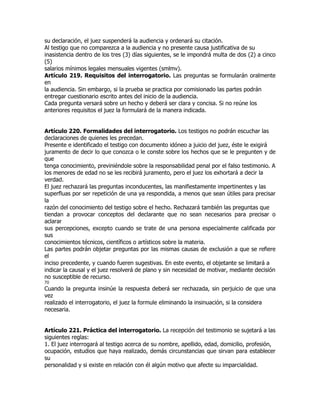 su declaración, el juez suspenderá la audiencia y ordenará su citación.
Al testigo que no comparezca a la audiencia y no presente causa justificativa de su
inasistencia dentro de los tres (3) días siguientes, se le impondrá multa de dos (2) a cinco
(5)
salarios mínimos legales mensuales vigentes (smlmv).
Artículo 219. Requisitos del interrogatorio. Las preguntas se formularán oralmente
en
la audiencia. Sin embargo, si la prueba se practica por comisionado las partes podrán
entregar cuestionario escrito antes del inicio de la audiencia.
Cada pregunta versará sobre un hecho y deberá ser clara y concisa. Si no reúne los
anteriores requisitos el juez la formulará de la manera indicada.


Artículo 220. Formalidades del interrogatorio. Los testigos no podrán escuchar las
declaraciones de quienes les precedan.
Presente e identificado el testigo con documento idóneo a juicio del juez, éste le exigirá
juramento de decir lo que conozca o le conste sobre los hechos que se le pregunten y de
que
tenga conocimiento, previniéndole sobre la responsabilidad penal por el falso testimonio. A
los menores de edad no se les recibirá juramento, pero el juez los exhortará a decir la
verdad.
El juez rechazará las preguntas inconducentes, las manifiestamente impertinentes y las
superfluas por ser repetición de una ya respondida, a menos que sean útiles para precisar
la
razón del conocimiento del testigo sobre el hecho. Rechazará también las preguntas que
tiendan a provocar conceptos del declarante que no sean necesarios para precisar o
aclarar
sus percepciones, excepto cuando se trate de una persona especialmente calificada por
sus
conocimientos técnicos, científicos o artísticos sobre la materia.
Las partes podrán objetar preguntas por las mismas causas de exclusión a que se refiere
el
inciso precedente, y cuando fueren sugestivas. En este evento, el objetante se limitará a
indicar la causal y el juez resolverá de plano y sin necesidad de motivar, mediante decisión
no susceptible de recurso.
70
Cuando la pregunta insinúe la respuesta deberá ser rechazada, sin perjuicio de que una
vez
realizado el interrogatorio, el juez la formule eliminando la insinuación, si la considera
necesaria.


Artículo 221. Práctica del interrogatorio. La recepción del testimonio se sujetará a las
siguientes reglas:
1. El juez interrogará al testigo acerca de su nombre, apellido, edad, domicilio, profesión,
ocupación, estudios que haya realizado, demás circunstancias que sirvan para establecer
su
personalidad y si existe en relación con él algún motivo que afecte su imparcialidad.
 
