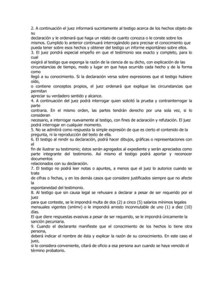 2. A continuación el juez informará sucintamente al testigo acerca de los hechos objeto de
su
declaración y le ordenará que haga un relato de cuanto conozca o le conste sobre los
mismos. Cumplido lo anterior continuará interrogándolo para precisar el conocimiento que
pueda tener sobre esos hechos y obtener del testigo un informe espontáneo sobre ellos.
3. El juez pondrá especial empeño en que el testimonio sea exacto y completo, para lo
cual
exigirá al testigo que exponga la razón de la ciencia de su dicho, con explicación de las
circunstancias de tiempo, modo y lugar en que haya ocurrido cada hecho y de la forma
como
llegó a su conocimiento. Si la declaración versa sobre expresiones que el testigo hubiere
oído,
o contiene conceptos propios, el juez ordenará que explique las circunstancias que
permitan
apreciar su verdadero sentido y alcance.
4. A continuación del juez podrá interrogar quien solicitó la prueba y contrainterrogar la
parte
contraria. En el mismo orden, las partes tendrán derecho por una sola vez, si lo
consideran
necesario, a interrogar nuevamente al testigo, con fines de aclaración y refutación. El juez
podrá interrogar en cualquier momento.
5. No se admitirá como respuesta la simple expresión de que es cierto el contenido de la
pregunta, ni la reproducción del texto de ella.
6. El testigo al rendir su declaración, podrá hacer dibujos, gráficas o representaciones con
el
fin de ilustrar su testimonio; éstos serán agregados al expediente y serán apreciados como
parte integrante del testimonio. Así mismo el testigo podrá aportar y reconocer
documentos
relacionados con su declaración.
7. El testigo no podrá leer notas o apuntes, a menos que el juez lo autorice cuando se
trate
de cifras o fechas, y en los demás casos que considere justificados siempre que no afecte
la
espontaneidad del testimonio.
8. Al testigo que sin causa legal se rehusare a declarar a pesar de ser requerido por el
juez
para que conteste, se le impondrá multa de dos (2) a cinco (5) salarios mínimos legales
mensuales vigentes (smlmv) o le impondrá arresto inconmutable de uno (1) a diez (10)
días.
El que diere respuestas evasivas a pesar de ser requerido, se le impondrá únicamente la
sanción pecuniaria.
9. Cuando el declarante manifieste que el conocimiento de los hechos lo tiene otra
persona,
deberá indicar el nombre de ésta y explicar la razón de su conocimiento. En este caso el
juez,
si lo considera conveniente, citará de oficio a esa persona aun cuando se haya vencido el
término probatorio.
 