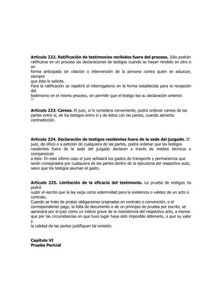 Artículo 222. Ratificación de testimonios recibidos fuera del proceso. Sólo podrán
ratificarse en un proceso las declaraciones de testigos cuando se hayan rendido en otro o
en
forma anticipada sin citación o intervención de la persona contra quien se aduzcan,
siempre
que ésta lo solicite.
Para la ratificación se repetirá el interrogatorio en la forma establecida para la recepción
del
testimonio en el mismo proceso, sin permitir que el testigo lea su declaración anterior.
71


Artículo 223. Careos. El juez, si lo considera conveniente, podrá ordenar careos de las
partes entre sí, de los testigos entre sí y de éstos con las partes, cuando advierta
contradicción.



Artículo 224. Declaración de testigos residentes fuera de la sede del juzgado. El
juez, de oficio o a petición de cualquiera de las partes, podrá ordenar que los testigos
residentes fuera de la sede del juzgado declaren a través de medios técnicos o
comparezcan
a éste. En este último caso el juez señalará los gastos de transporte y permanencia que
serán consignados por cualquiera de las partes dentro de la ejecutoria del respectivo auto,
salvo que los testigos asuman el gasto.


Artículo 225. Limitación de la eficacia del testimonio. La prueba de testigos no
podrá
suplir el escrito que la ley exija como solemnidad para la existencia o validez de un acto o
contrato.
Cuando se trate de probar obligaciones originadas en contrato o convención, o el
correspondiente pago, la falta de documento o de un principio de prueba por escrito, se
apreciará por el juez como un indicio grave de la inexistencia del respectivo acto, a menos
que por las circunstancias en que tuvo lugar haya sido imposible obtenerlo, o que su valor
y
la calidad de las partes justifiquen tal omisión.


Capítulo VI
Prueba Pericial
 