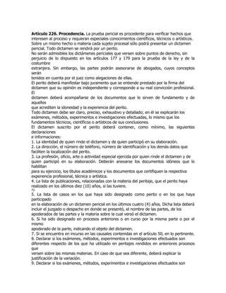 Artículo 226. Procedencia. La prueba pericial es procedente para verificar hechos que
interesen al proceso y requieran especiales conocimientos científicos, técnicos o artísticos.
Sobre un mismo hecho o materia cada sujeto procesal sólo podrá presentar un dictamen
pericial. Todo dictamen se rendirá por un perito.
No serán admisibles los dictámenes periciales que versen sobre puntos de derecho, sin
perjuicio de lo dispuesto en los artículos 177 y 179 para la prueba de la ley y de la
costumbre
extranjera. Sin embargo, las partes podrán asesorarse de abogados, cuyos conceptos
serán
tenidos en cuenta por el juez como alegaciones de ellas.
El perito deberá manifestar bajo juramento que se entiende prestado por la firma del
dictamen que su opinión es independiente y corresponde a su real convicción profesional.
El
dictamen deberá acompañarse de los documentos que le sirven de fundamento y de
aquellos
que acrediten la idoneidad y la experiencia del perito.
Todo dictamen debe ser claro, preciso, exhaustivo y detallado; en él se explicarán los
exámenes, métodos, experimentos e investigaciones efectuadas, lo mismo que los
fundamentos técnicos, científicos o artísticos de sus conclusiones.
El dictamen suscrito por el perito deberá contener, como mínimo, las siguientes
declaraciones
e informaciones:
1. La identidad de quien rinde el dictamen y de quien participó en su elaboración.
2. La dirección, el número de teléfono, número de identificación y los demás datos que
faciliten la localización del perito.
3. La profesión, oficio, arte o actividad especial ejercida por quien rinde el dictamen y de
quien participó en su elaboración. Deberán anexarse los documentos idóneos que lo
habilitan
para su ejercicio, los títulos académicos y los documentos que certifiquen la respectiva
experiencia profesional, técnica o artística.
4. La lista de publicaciones, relacionadas con la materia del peritaje, que el perito haya
realizado en los últimos diez (10) años, si las tuviere.
72
5. La lista de casos en los que haya sido designado como perito o en los que haya
participado
en la elaboración de un dictamen pericial en los últimos cuatro (4) años. Dicha lista deberá
incluir el juzgado o despacho en donde se presentó, el nombre de las partes, de los
apoderados de las partes y la materia sobre la cual versó el dictamen.
6. Si ha sido designado en procesos anteriores o en curso por la misma parte o por el
mismo
apoderado de la parte, indicando el objeto del dictamen.
7. Si se encuentra en incurso en las causales contenidas en el artículo 50, en lo pertinente.
8. Declarar si los exámenes, métodos, experimentos e investigaciones efectuados son
diferentes respecto de los que ha utilizado en peritajes rendidos en anteriores procesos
que
versen sobre las mismas materias. En caso de que sea diferente, deberá explicar la
justificación de la variación.
9. Declarar si los exámenes, métodos, experimentos e investigaciones efectuados son
 