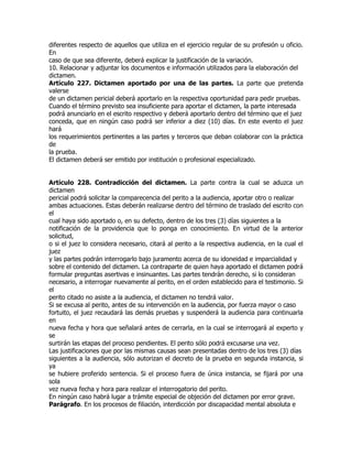 diferentes respecto de aquellos que utiliza en el ejercicio regular de su profesión u oficio.
En
caso de que sea diferente, deberá explicar la justificación de la variación.
10. Relacionar y adjuntar los documentos e información utilizados para la elaboración del
dictamen.
Artículo 227. Dictamen aportado por una de las partes. La parte que pretenda
valerse
de un dictamen pericial deberá aportarlo en la respectiva oportunidad para pedir pruebas.
Cuando el término previsto sea insuficiente para aportar el dictamen, la parte interesada
podrá anunciarlo en el escrito respectivo y deberá aportarlo dentro del término que el juez
conceda, que en ningún caso podrá ser inferior a diez (10) días. En este evento el juez
hará
los requerimientos pertinentes a las partes y terceros que deban colaborar con la práctica
de
la prueba.
El dictamen deberá ser emitido por institución o profesional especializado.


Artículo 228. Contradicción del dictamen. La parte contra la cual se aduzca un
dictamen
pericial podrá solicitar la comparecencia del perito a la audiencia, aportar otro o realizar
ambas actuaciones. Estas deberán realizarse dentro del término de traslado del escrito con
el
cual haya sido aportado o, en su defecto, dentro de los tres (3) días siguientes a la
notificación de la providencia que lo ponga en conocimiento. En virtud de la anterior
solicitud,
o si el juez lo considera necesario, citará al perito a la respectiva audiencia, en la cual el
juez
y las partes podrán interrogarlo bajo juramento acerca de su idoneidad e imparcialidad y
sobre el contenido del dictamen. La contraparte de quien haya aportado el dictamen podrá
formular preguntas asertivas e insinuantes. Las partes tendrán derecho, si lo consideran
necesario, a interrogar nuevamente al perito, en el orden establecido para el testimonio. Si
el
perito citado no asiste a la audiencia, el dictamen no tendrá valor.
Si se excusa al perito, antes de su intervención en la audiencia, por fuerza mayor o caso
fortuito, el juez recaudará las demás pruebas y suspenderá la audiencia para continuarla
en
nueva fecha y hora que señalará antes de cerrarla, en la cual se interrogará al experto y
se
surtirán las etapas del proceso pendientes. El perito sólo podrá excusarse una vez.
Las justificaciones que por las mismas causas sean presentadas dentro de los tres (3) días
siguientes a la audiencia, sólo autorizan el decreto de la prueba en segunda instancia, si
ya
se hubiere proferido sentencia. Si el proceso fuera de única instancia, se fijará por una
sola
vez nueva fecha y hora para realizar el interrogatorio del perito.
En ningún caso habrá lugar a trámite especial de objeción del dictamen por error grave.
Parágrafo. En los procesos de filiación, interdicción por discapacidad mental absoluta e
 