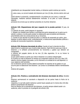 inhabilitación por discapacidad mental relativa, el dictamen podrá rendirse por escrito.
73
En estos casos, se correrá traslado del dictamen por tres (3) días, término dentro del cual
se
podrá solicitar la aclaración, complementación o la práctica de uno nuevo, a costa del
interesado, mediante solicitud debidamente motivada. Si se pide un nuevo dictamen
deberán
precisarse los errores que se estiman presentes en el primer dictamen.


Artículo 229. Disposiciones del juez respecto de la prueba pericial. El juez, de
oficio
o a petición de parte, podrá disponer lo siguiente:
1. Adoptar las medidas para facilitar la actividad del perito designado por la parte que lo
solicite y ordenar a la otra parte prestar la colaboración para la práctica del dictamen,
previniéndola sobre las consecuencias de su renuencia.
2. Cuando el juez decrete la prueba de oficio o a petición de amparado por pobre, para
designar el perito deberá acudir, preferiblemente, a instituciones especializadas públicas o
privadas de reconocida trayectoria e idoneidad.


Artículo 230. Dictamen decretado de oficio. Cuando el juez lo decrete de oficio,
determinará el cuestionario que el perito debe absolver, fijará término para que rinda el
dictamen y le señalará provisionalmente los honorarios y gastos que deberán ser
consignados
a órdenes del juzgado dentro de los tres (3) días siguientes. Si no se hiciere la
consignación,
el juez podrá ordenar al perito que rinda el dictamen si lo estima indispensable.
Si el perito no rinde el dictamen en tiempo se le impondrá multa de cinco (5) a diez (10)
salarios mínimos legales mensuales y se le informará a la entidad de la cual dependa o a
cuya vigilancia esté sometido.
Con el dictamen pericial el perito deberá acompañar los soportes de los gastos en que
incurrió para la elaboración del dictamen. Las sumas no acreditadas deberá reembolsarlas
a
órdenes del juzgado.



Artículo 231. Práctica y contradicción del dictamen decretado de oficio. Rendido
el
dictamen permanecerá en secretaría a disposición de las partes hasta la fecha de la
audiencia
respectiva, la cual sólo podrá realizarse cuando hayan pasado por lo menos diez (10) días
desde la presentación del dictamen.
Para los efectos de la contradicción del dictamen, el perito siempre deberá asistir a la
audiencia, salvo lo previsto en el parágrafo del artículo 228.
 