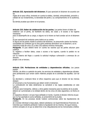 Artículo 232. Apreciación del dictamen. El juez apreciará el dictamen de acuerdo con
las
reglas de la sana crítica, teniendo en cuenta la solidez, claridad, exhaustividad, precisión y
calidad de sus fundamentos, la idoneidad del perito y su comportamiento en la audiencia,
y
las demás pruebas que obren en el proceso.



Artículo 233. Deber de colaboración de las partes. Las partes tienen el deber de
colaborar con el perito, de facilitarle los datos, las cosas y el acceso a los lugares
necesarios
para el desempeño de su cargo; si alguno no lo hiciere se hará constar así en el dictamen
y
el juez apreciará tal conducta como indicio en su contra.
Si alguna de las partes impide la práctica del dictamen, se presumirán ciertos los hechos
susceptibles de confesión que la otra parte pretenda demostrar con el dictamen y se le
impondrá multa de cinco (5) a diez (10) salarios mínimos mensuales.
Parágrafo. El juez deberá tener en cuenta las razones que las partes aduzcan para
justificar
su negativa a facilitar datos, cosas o acceso a los lugares, cuando lo pedido no se
relacione
con la materia del litigio o cuando la solicitud implique vulneración o amenaza de un
derecho
propio o de un tercero.



Artículo 234. Peritaciones de entidades y dependencias oficiales. Los jueces
podrán
solicitar, de oficio o a petición de parte, los servicios de entidades y dependencias oficiales
para peritaciones que versen sobre materias propias de la actividad de aquéllas. Con tal
fin
74
las decretará y ordenará librar el oficio respectivo para que el director de las mismas
designe
el funcionario o los funcionarios que deben rendir el dictamen.
La contradicción de tales dictámenes se someterá a las reglas establecidas en este
capítulo.
El dinero para transporte, viáticos u otros gastos necesarios para la práctica de la prueba
deberá ser suministrado a la entidad dentro de los cinco (5) días siguientes a la fecha en
que
el respectivo director o el juez haya señalado el monto. Cuando el director informe al juez
que no fue aportada la suma señalada, se prescindirá de la prueba.
Parágrafo. En los procesos donde hubiere controversias sobre las liquidaciones de
créditos
de vivienda individual a largo plazo, deberá solicitarse a la Superintendencia Financiera de
Colombia que mediante peritación realice la liquidación de los mismos. De igual manera,
emitirá concepto en el que se determine si las reliquidaciones de los mencionados créditos
 