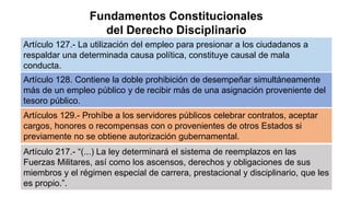 Fundamentos Constitucionales
del Derecho Disciplinario
Artículo 127.- La utilización del empleo para presionar a los ciudadanos a
respaldar una determinada causa política, constituye causal de mala
conducta.
Artículo 128. Contiene la doble prohibición de desempeñar simultáneamente
más de un empleo público y de recibir más de una asignación proveniente del
tesoro público.
Artículos 129.- Prohíbe a los servidores públicos celebrar contratos, aceptar
cargos, honores o recompensas con o provenientes de otros Estados si
previamente no se obtiene autorización gubernamental.
Artículo 217.- “(...) La ley determinará el sistema de reemplazos en las
Fuerzas Militares, así como los ascensos, derechos y obligaciones de sus
miembros y el régimen especial de carrera, prestacional y disciplinario, que les
es propio.”.
 